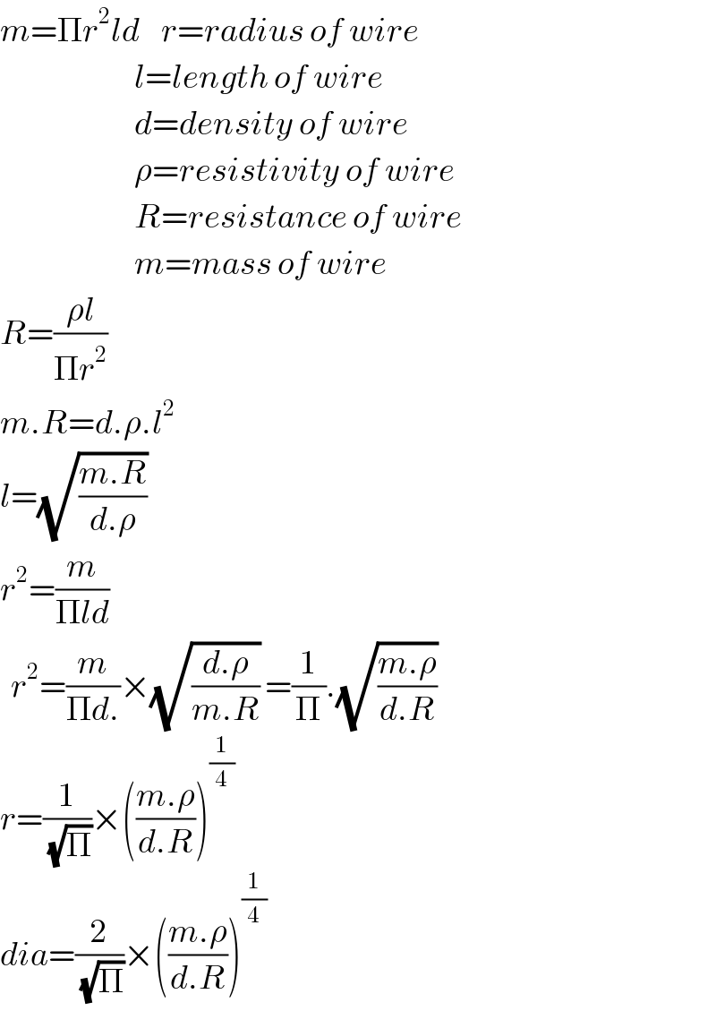 m=Πr^2 ld    r=radius of wire                           l=length of wire                           d=density of wire                           ρ=resistivity of wire                           R=resistance of wire                           m=mass of wire  R=((ρl)/(Πr^2 ))  m.R=d.ρ.l^2   l=(√((m.R)/(d.ρ)))    r^2 =(m/(Πld))    r^2 =(m/(Πd.))×(√((d.ρ)/(m.R))) =(1/Π).(√((m.ρ)/(d.R)))   r=(1/(√Π))×(((m.ρ)/(d.R)))^(1/4)   dia=(2/(√Π))×(((m.ρ)/(d.R)))^(1/4)   