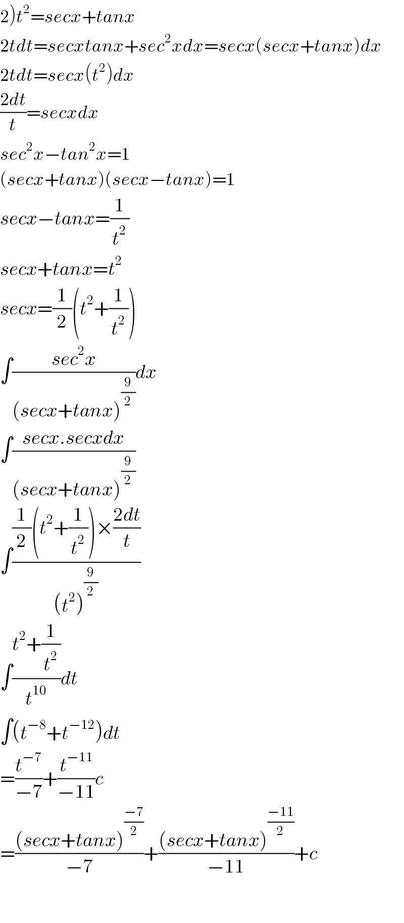 2)t^2 =secx+tanx  2tdt=secxtanx+sec^2 xdx=secx(secx+tanx)dx  2tdt=secx(t^2 )dx  ((2dt)/t)=secxdx  sec^2 x−tan^2 x=1  (secx+tanx)(secx−tanx)=1  secx−tanx=(1/t^2 )  secx+tanx=t^2   secx=(1/2)(t^2 +(1/t^2 ))  ∫((sec^2 x)/((secx+tanx)^(9/2) ))dx  ∫((secx.secxdx)/((secx+tanx)^(9/2) ))  ∫(((1/2)(t^2 +(1/t^2 ))×((2dt)/t))/((t^2 )^(9/2) ))  ∫((t^2 +(1/t^2 ))/t^(10) )dt  ∫(t^(−8) +t^(−12) )dt  =(t^(−7) /(−7))+(t^(−11) /(−11))c  =(((secx+tanx)^((−7)/2) )/(−7))+(((secx+tanx)^((−11)/2) )/(−11))+c    