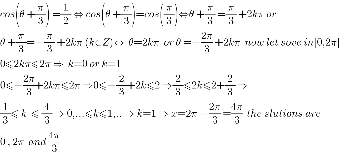 cos(θ +(π/3)) =(1/2) ⇔ cos(θ +(π/3))=cos((π/3))⇔θ +(π/3) =(π/3) +2kπ or  θ +(π/3)=−(π/3) +2kπ (k∈Z)⇔  θ=2kπ  or θ =−((2π)/3) +2kπ  now let sove in[0,2π]  0≤2kπ≤2π ⇒  k=0 or k=1  0≤−((2π)/3)+2kπ≤2π ⇒0≤−(2/3)+2k≤2 ⇒(2/3)≤2k≤2+(2/3) ⇒  (1/3)≤ k  ≤ (4/3) ⇒ 0,...≤k≤1,.. ⇒ k=1 ⇒ x=2π −((2π)/3) =((4π)/3)  the slutions are  0 , 2π  and ((4π)/3)  