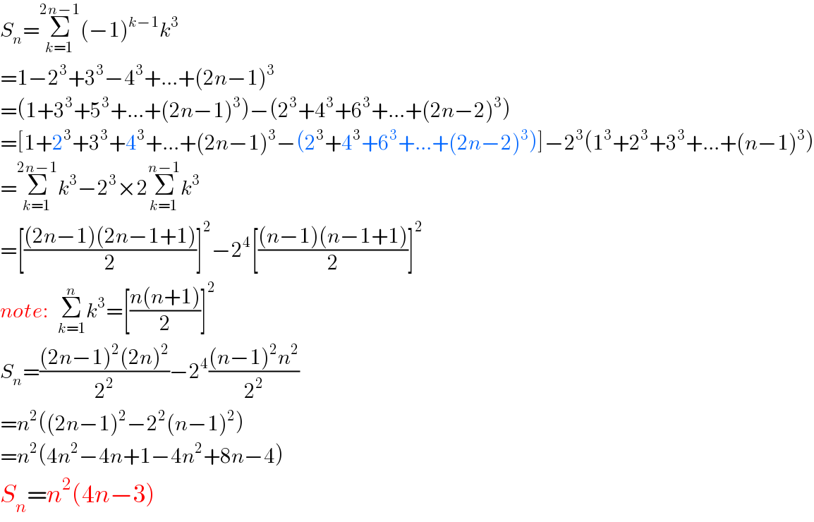 S_n =Σ_(k=1) ^(2n−1) (−1)^(k−1) k^3   =1−2^3 +3^3 −4^3 +...+(2n−1)^3   =(1+3^3 +5^3 +...+(2n−1)^3 )−(2^3 +4^3 +6^3 +...+(2n−2)^3 )  =[1+2^3 +3^3 +4^3 +...+(2n−1)^3 −(2^3 +4^3 +6^3 +...+(2n−2)^3 )]−2^3 (1^3 +2^3 +3^3 +...+(n−1)^3 )  =Σ_(k=1) ^(2n−1) k^3 −2^3 ×2Σ_(k=1) ^(n−1) k^3   =[(((2n−1)(2n−1+1))/2)]^2 −2^4 [(((n−1)(n−1+1))/2)]^2   note:  Σ_(k=1) ^n k^3 =[((n(n+1))/2)]^2   S_n =(((2n−1)^2 (2n)^2 )/2^2 )−2^4 (((n−1)^2 n^2 )/2^2 )  =n^2 ((2n−1)^2 −2^2 (n−1)^2 )  =n^2 (4n^2 −4n+1−4n^2 +8n−4)  S_n =n^2 (4n−3)  