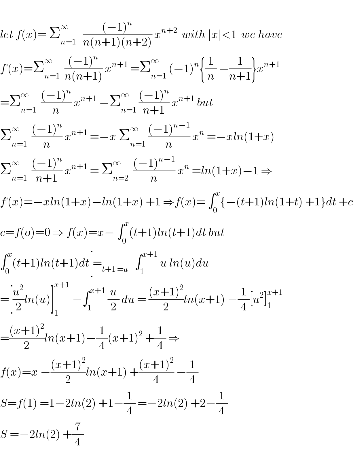   let f(x)= Σ_(n=1) ^∞    (((−1)^n )/(n(n+1)(n+2))) x^(n+2)   with ∣x∣<1  we have   f^′ (x)=Σ_(n=1) ^∞   (((−1)^n )/(n(n+1))) x^(n+1)  =Σ_(n=1) ^∞  (−1)^n {(1/n) −(1/(n+1))}x^(n+1)   =Σ_(n=1) ^∞   (((−1)^n )/n) x^(n+1)  −Σ_(n=1) ^∞  (((−1)^n )/(n+1)) x^(n+1)  but  Σ_(n=1) ^∞   (((−1)^n )/n) x^(n+1)  =−x Σ_(n=1) ^∞  (((−1)^(n−1) )/n) x^n  =−xln(1+x)  Σ_(n=1) ^∞   (((−1)^n )/(n+1)) x^(n+1)  = Σ_(n=2) ^∞   (((−1)^(n−1) )/n) x^n  =ln(1+x)−1 ⇒  f^′ (x)=−xln(1+x)−ln(1+x) +1 ⇒f(x)= ∫_0 ^x {−(t+1)ln(1+t) +1}dt +c  c=f(o)=0 ⇒ f(x)=x− ∫_0 ^x (t+1)ln(t+1)dt but  ∫_0 ^x (t+1)ln(t+1)dt[=_(t+1 =u)    ∫_1 ^(x+1)  u ln(u)du  =[(u^2 /2)ln(u)]_1 ^(x+1)  −∫_1 ^(x+1)  (u/2) du = (((x+1)^2 )/2)ln(x+1) −(1/4)[u^2 ]_1 ^(x+1)   =(((x+1)^2 )/2)ln(x+1)−(1/4)(x+1)^2  +(1/4) ⇒  f(x)=x −(((x+1)^2 )/2)ln(x+1) +(((x+1)^2 )/4) −(1/4)  S=f(1) =1−2ln(2) +1−(1/4) =−2ln(2) +2−(1/4)  S =−2ln(2) +(7/4)  