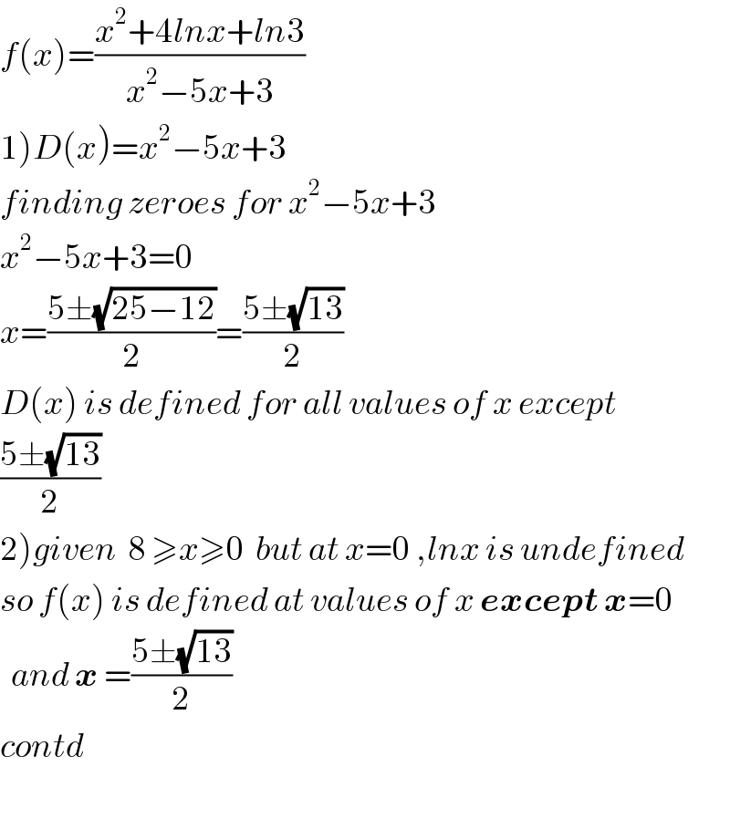 f(x)=((x^2 +4lnx+ln3)/(x^2 −5x+3))  1)D(x)=x^2 −5x+3  finding zeroes for x^2 −5x+3  x^2 −5x+3=0  x=((5±(√(25−12)))/2)=((5±(√(13)))/2)  D(x) is defined for all values of x except   ((5±(√(13)))/2)  2)given  8 ≥x≥0  but at x=0 ,lnx is undefined  so f(x) is defined at values of x except x=0    and x =((5±(√(13)))/2)  contd    
