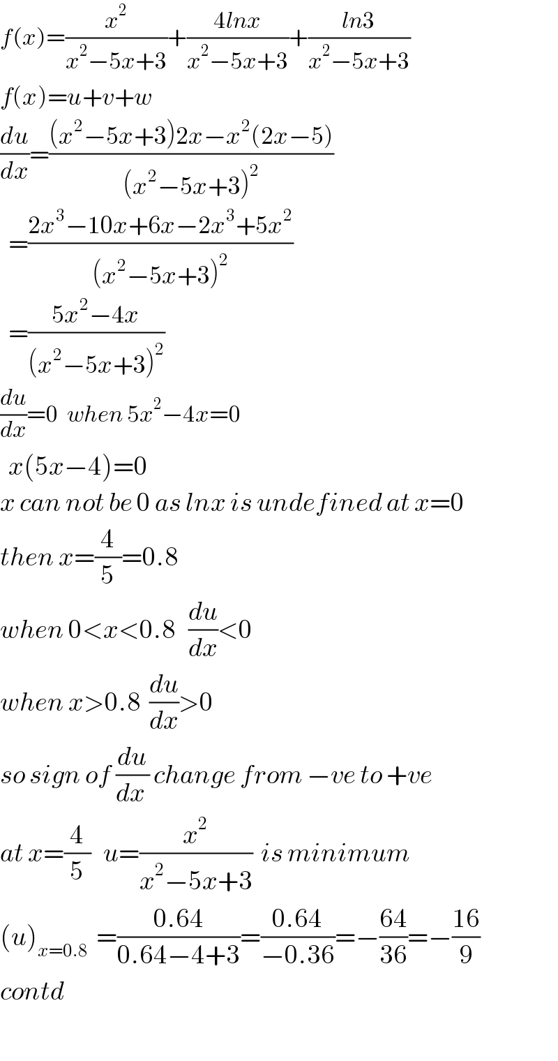 f(x)=(x^2 /(x^2 −5x+3))+((4lnx)/(x^2 −5x+3))+((ln3)/(x^2 −5x+3))  f(x)=u+v+w  (du/dx)=(((x^2 −5x+3)2x−x^2 (2x−5))/((x^2 −5x+3)^2 ))    =((2x^3 −10x+6x−2x^3 +5x^2 )/((x^2 −5x+3)^2 ))    =((5x^2 −4x)/((x^2 −5x+3)^2 ))  (du/dx)=0  when 5x^2 −4x=0    x(5x−4)=0   x can not be 0 as lnx is undefined at x=0  then x=(4/5)=0.8  when 0<x<0.8   (du/dx)<0     when x>0.8  (du/dx)>0   so sign of (du/(dx )) change from −ve to +ve  at x=(4/5)   u=(x^2 /(x^2 −5x+3))  is minimum  (u)_(x=0.8)   =((0.64)/(0.64−4+3))=((0.64)/(−0.36))=−((64)/(36))=−((16)/9)  contd    