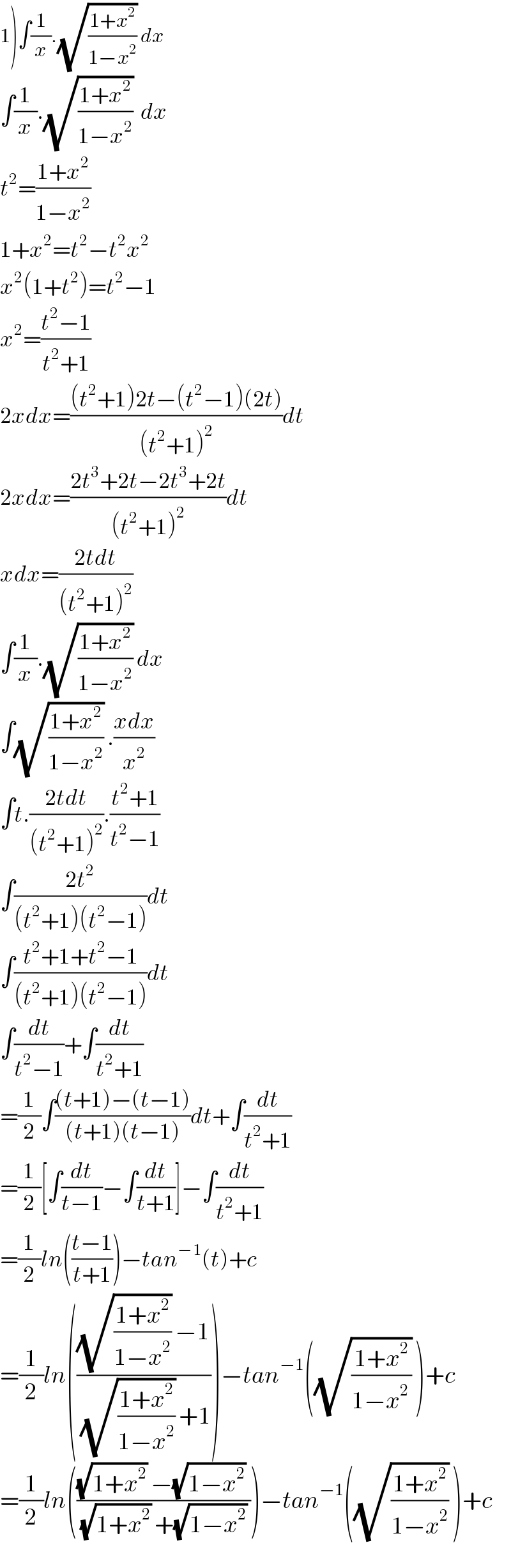 1)∫(1/x).(√((1+x^2 )/(1−x^2 ))) dx  ∫(1/x).(√((1+x^2 )/(1−x^2 )))  dx  t^2 =((1+x^2 )/(1−x^2 ))  1+x^2 =t^2 −t^2 x^2   x^2 (1+t^2 )=t^2 −1  x^2 =((t^2 −1)/(t^2 +1))  2xdx=(((t^2 +1)2t−(t^2 −1)(2t))/((t^2 +1)^2 ))dt  2xdx=((2t^3 +2t−2t^3 +2t)/((t^2 +1)^2 ))dt  xdx=((2tdt)/((t^2 +1)^2 ))  ∫(1/x).(√((1+x^2 )/(1−x^2 ))) dx  ∫(√((1+x^2 )/(1−x^2 ))) .((xdx)/x^2 )  ∫t.((2tdt)/((t^2 +1)^2 )).((t^2 +1)/(t^2 −1))  ∫((2t^2 )/((t^2 +1)(t^2 −1)))dt  ∫((t^2 +1+t^2 −1)/((t^2 +1)(t^2 −1)))dt  ∫(dt/(t^2 −1))+∫(dt/(t^2 +1))  =(1/2)∫(((t+1)−(t−1))/((t+1)(t−1)))dt+∫(dt/(t^2 +1))  =(1/2)[∫(dt/(t−1))−∫(dt/(t+1))]−∫(dt/(t^2 +1))  =(1/2)ln(((t−1)/(t+1)))−tan^(−1) (t)+c  =(1/2)ln((((√((1+x^2 )/(1−x^2 ))) −1)/((√((1+x^2 )/(1−x^2 ))) +1)))−tan^(−1) ((√((1+x^2 )/(1−x^(2 ) ))) )+c  =(1/2)ln((((√(1+x^2 )) −(√(1−x^2 )) )/((√(1+x^2 )) +(√(1−x^2 )) )))−tan^(−1) ((√((1+x^2 )/(1−x^2 ))) )+c  