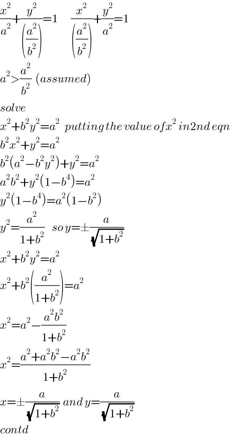 (x^2 /a^2 )+(y^2 /(((a^2 /b^2 ))))=1       (x^2 /(((a^2 /b^2 ))))+(y^2 /a^2 )=1  a^2 >(a^2 /b^2 )  (assumed)  solve  x^2 +b^2 y^2 =a^(2 )   putting the value ofx^2  in2nd eqn  b^2 x^2 +y^2 =a^2   b^2 (a^2 −b^2 y^2 )+y^2 =a^2   a^2 b^2 +y^2 (1−b^4 )=a^2   y^2 (1−b^4 )=a^2 (1−b^2 )  y^2 =(a^2 /(1+b^2 ))    so y=±(a/(√(1+b^2 )))  x^2 +b^2 y^2 =a^2   x^2 +b^2 ((a^2 /(1+b^2 )))=a^2   x^2 =a^2 −((a^2 b^2 )/(1+b^2 ))  x^2 =((a^2 +a^2 b^2 −a^2 b^2 )/(1+b^2 ))  x=±(a/(√(1+b^2 )))  and y=(a/(√(1+b^2 )))  contd  