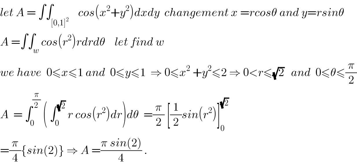 let A = ∫∫_([0,1]^2 )    cos(x^2 +y^2 )dxdy  changement x =rcosθ and y=rsinθ  A =∫∫_w cos(r^2 )rdrdθ    let find w  we have  0≤x≤1 and  0≤y≤1  ⇒ 0≤x^2  +y^2 ≤2 ⇒ 0<r≤(√2)   and  0≤θ≤(π/2)  A  = ∫_0 ^(π/2)  ( ∫_0 ^(√2)  r cos(r^2 )dr)dθ  =(π/2) [(1/2)sin(r^2 )]_0 ^(√2)   =(π/4){sin(2)} ⇒ A =((π sin(2))/4) .  