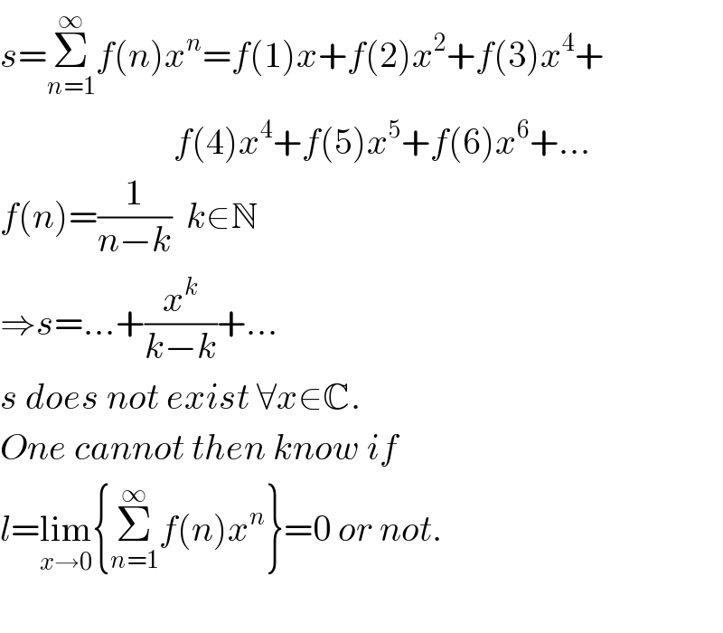 s=Σ_(n=1) ^∞ f(n)x^n =f(1)x+f(2)x^2 +f(3)x^4 +                          f(4)x^4 +f(5)x^5 +f(6)x^6 +...  f(n)=(1/(n−k))  k∈N  ⇒s=...+(x^k /(k−k))+...  s does not exist ∀x∈C.  One cannot then know if  l=lim_(x→0) {Σ_(n=1) ^∞ f(n)x^n }=0 or not.    