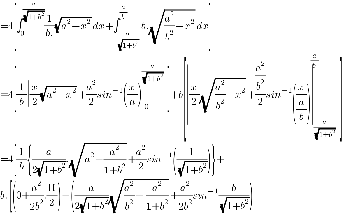 =4[∫_0 ^(a/(√(1+b^2 ))) (1/(b.))(√(a^2 −x^2 )) dx+∫_(a/(√(1+b^2 ))) ^(a/b) b.(√((a^2 /b^2 )−x^2 )) dx]  =4[(1/b)∣(x/2)(√(a^2 −x^2 )) +(a^2 /2)sin^(−1) ((x/a))∣_0 ^(a/(√(1+b^2 ))) ]+b[∣(x/2)(√((a^2 /b^2 )−x^2 )) +((a^2 /b^2 )/2)sin^(−1) ((x/(a/b)))∣_(a/(√(1+b^2 ))) ^(a/b) ]  =4[(1/b){(a/(2(√(1+b^2 )))).(√(a^2 −(a^2 /(1+b^2 )))) +(a^2 /2)sin^(−1) ((1/(√(1+b^2 ))))}+  b. [(0+(a^2 /(2b^2 )).(Π/2))−((a/(2(√(1+b^2 ))))(√((a^2 /b^2 )−_ (a^2 /(1+b^2 )))) +(a^2 /(2b^2 ))sin^(−1) (b/(√(1+b^2 ))))  