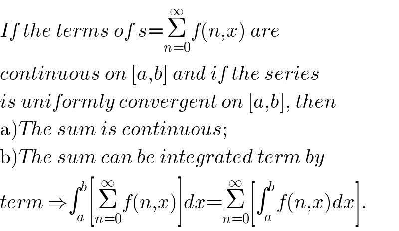 If the terms of s=Σ_(n=0) ^∞ f(n,x) are   continuous on [a,b] and if the series  is uniformly convergent on [a,b], then  a)The sum is continuous;  b)The sum can be integrated term by  term ⇒∫_a ^b [Σ_(n=0) ^∞ f(n,x)]dx=Σ_(n=0) ^∞ [∫_a ^b f(n,x)dx].  