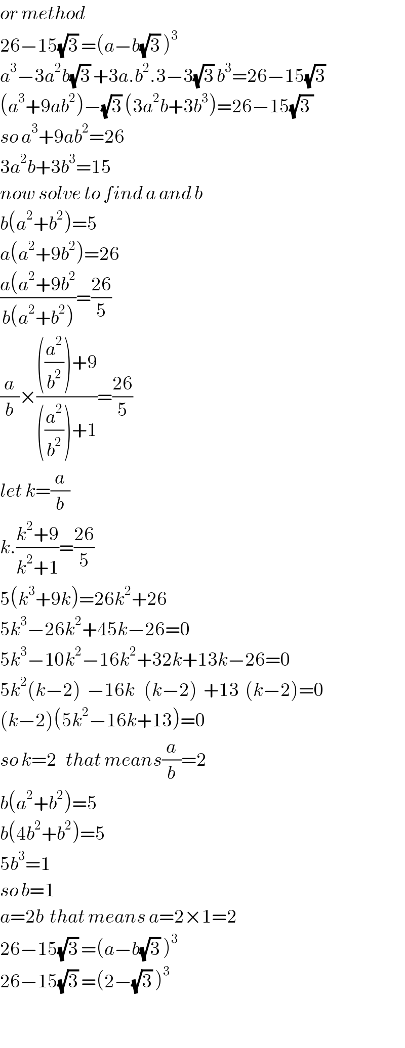or method  26−15(√3) =(a−b(√3) )^3   a^3 −3a^2 b(√3) +3a.b^2 .3−3(√3) b^3 =26−15(√3)   (a^3 +9ab^2 )−(√3) (3a^2 b+3b^3 )=26−15(√(3 ))  so a^3 +9ab^2 =26  3a^2 b+3b^3 =15  now solve to find a and b  b(a^2 +b^2 )=5  a(a^2 +9b^2 )=26  ((a(a^2 +9b^2 )/(b(a^2 +b^2 )))=((26)/5)  (a/b)×((((a^2 /b^2 ))+9)/(((a^2 /b^2 ))+1))=((26)/5)  let k=(a/b)  k.((k^2 +9)/(k^2 +1))=((26)/5)  5(k^3 +9k)=26k^2 +26  5k^3 −26k^2 +45k−26=0  5k^3 −10k^2 −16k^2 +32k+13k−26=0  5k^2 (k−2)  −16k   (k−2)  +13  (k−2)=0  (k−2)(5k^2 −16k+13)=0  so k=2   that means(a/b)=2  b(a^2 +b^2 )=5  b(4b^2 +b^2 )=5  5b^3 =1  so b=1  a=2b  that means a=2×1=2  26−15(√3) =(a−b(√3) )^3   26−15(√3) =(2−(√3) )^3     
