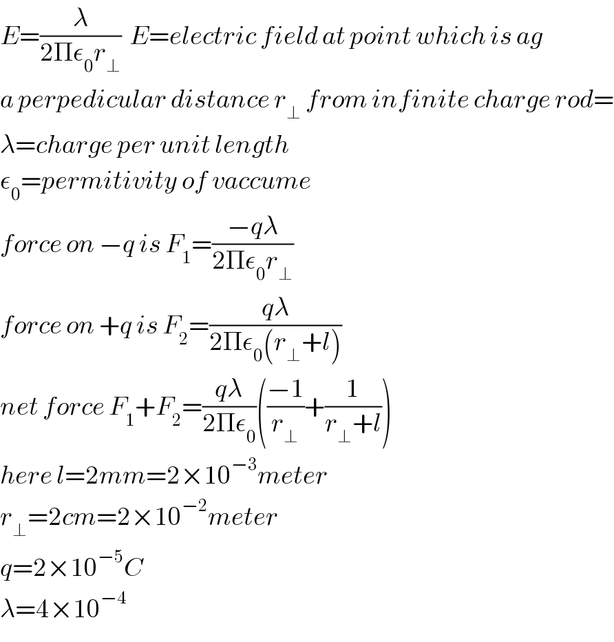 E=(λ/(2Πε_0 r_⊥ ))  E=electric field at point which is ag  a perpedicular distance r_⊥  from infinite charge rod=  λ=charge per unit length  ε_0 =permitivity of vaccume  force on −q is F_1 =((−qλ)/(2Πε_0 r_⊥ ))  force on +q is F_2 =((qλ)/(2Πε_0 (r_⊥ +l)))  net force F_1 +F_2 =((qλ)/(2Πε_0 ))(((−1)/r_⊥ )+(1/(r_⊥ +l)))  here l=2mm=2×10^(−3) meter  r_⊥ =2cm=2×10^(−2) meter  q=2×10^(−5) C  λ=4×10^(−4)   