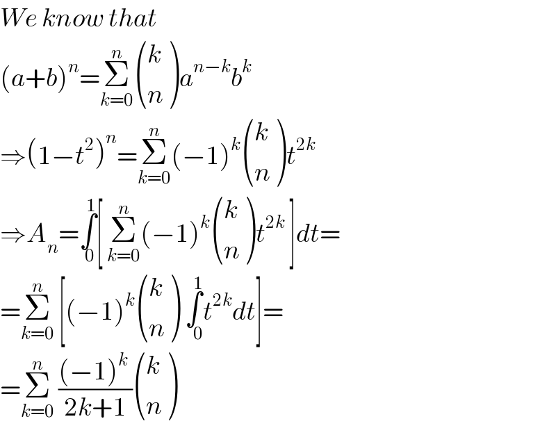 We know that  (a+b)^n =Σ_(k=0) ^n  ((k),(n) )a^(n−k) b^k   ⇒(1−t^2 )^n =Σ_(k=0) ^n (−1)^k  ((k),(n) )t^(2k)   ⇒A_n =∫_(  0) ^1 [ Σ_(k=0) ^n (−1)^k  ((k),(n) )t^(2k)  ]dt=  =Σ_(k=0) ^n  [(−1)^k  ((k),(n) ) ∫_(   0) ^1 t^(2k) dt]=  =Σ_(k=0) ^n  (((−1)^k  )/(2k+1)) ((k),(n) )   