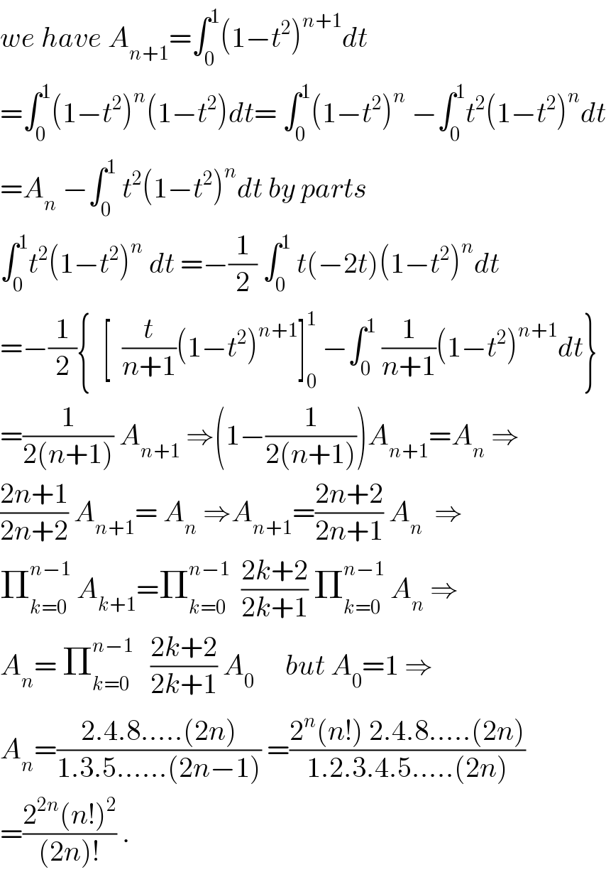 we have A_(n+1) =∫_0 ^1 (1−t^2 )^(n+1) dt  =∫_0 ^1 (1−t^2 )^n (1−t^2 )dt= ∫_0 ^1 (1−t^2 )^n  −∫_0 ^1 t^2 (1−t^2 )^n dt  =A_n  −∫_0 ^1  t^2 (1−t^2 )^n dt by parts  ∫_0 ^1 t^2 (1−t^2 )^n  dt =−(1/2) ∫_0 ^1  t(−2t)(1−t^2 )^n dt  =−(1/2){  [  (t/(n+1))(1−t^2 )^(n+1) ]_0 ^1  −∫_0 ^1  (1/(n+1))(1−t^2 )^(n+1) dt}  =(1/(2(n+1))) A_(n+1)  ⇒(1−(1/(2(n+1))))A_(n+1) =A_n  ⇒  ((2n+1)/(2n+2)) A_(n+1) = A_n  ⇒A_(n+1) =((2n+2)/(2n+1)) A_n   ⇒  Π_(k=0) ^(n−1)  A_(k+1) =Π_(k=0) ^(n−1)   ((2k+2)/(2k+1)) Π_(k=0) ^(n−1)  A_n  ⇒  A_n = Π_(k=0) ^(n−1)    ((2k+2)/(2k+1)) A_(0 )      but A_0 =1 ⇒  A_n =((2.4.8.....(2n))/(1.3.5......(2n−1))) =((2^n (n!) 2.4.8.....(2n))/(1.2.3.4.5.....(2n)))  =((2^(2n) (n!)^2 )/((2n)!)) .  