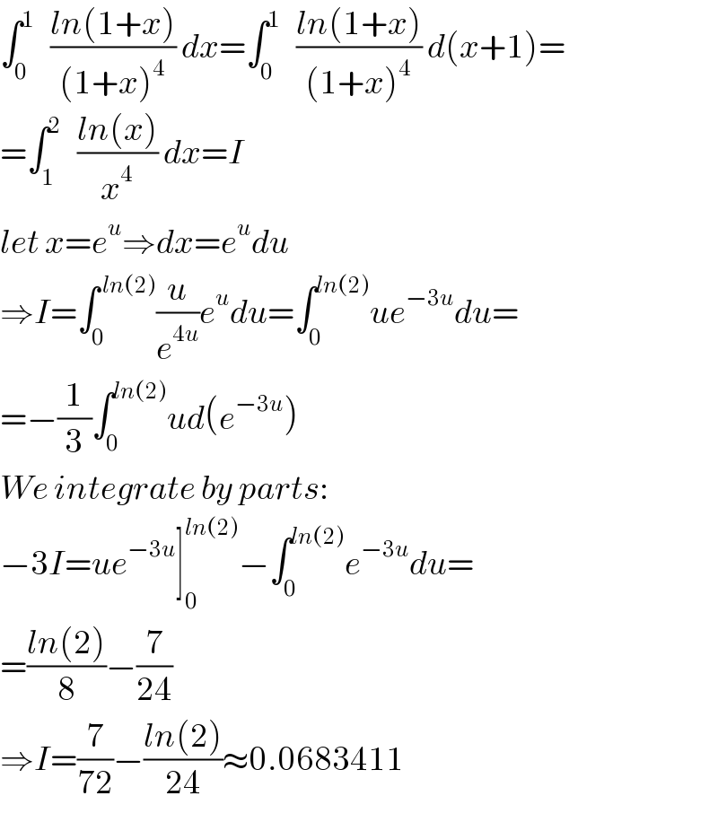 ∫_0 ^1    ((ln(1+x))/((1+x)^4 )) dx=∫_0 ^1    ((ln(1+x))/((1+x)^4 )) d(x+1)=  =∫_1 ^2    ((ln(x))/x^4 ) dx=I  let x=e^u ⇒dx=e^u du  ⇒I=∫_0 ^( ln(2)) (u/e^(4u) )e^u du=∫_0 ^(ln(2)) ue^(−3u) du=  =−(1/3)∫_0 ^(ln(2)) ud(e^(−3u) )  We integrate by parts:  −3I=ue^(−3u) ]_0 ^(ln(2)) −∫_0 ^(ln(2)) e^(−3u) du=  =((ln(2))/8)−(7/(24))  ⇒I=(7/(72))−((ln(2))/(24))≈0.0683411  
