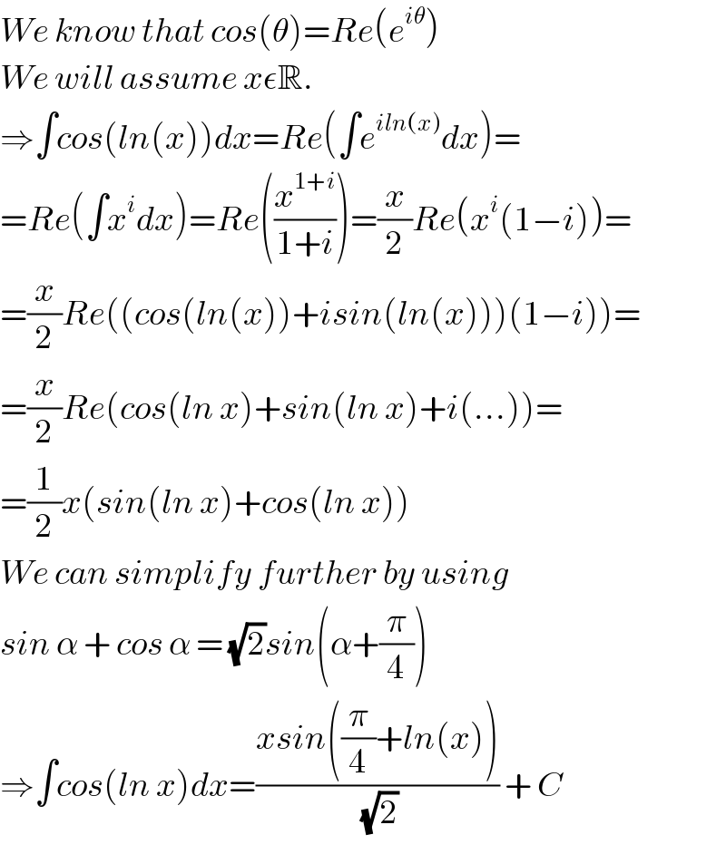 We know that cos(θ)=Re(e^(iθ) )  We will assume xεR.  ⇒∫cos(ln(x))dx=Re(∫e^(iln(x)) dx)=  =Re(∫x^i dx)=Re((x^(1+i) /(1+i)))=(x/2)Re(x^i (1−i))=  =(x/2)Re((cos(ln(x))+isin(ln(x)))(1−i))=  =(x/2)Re(cos(ln x)+sin(ln x)+i(...))=  =(1/2)x(sin(ln x)+cos(ln x))  We can simplify further by using  sin α + cos α = (√2)sin(α+(π/4))  ⇒∫cos(ln x)dx=((xsin((π/4)+ln(x)))/(√2)) + C  