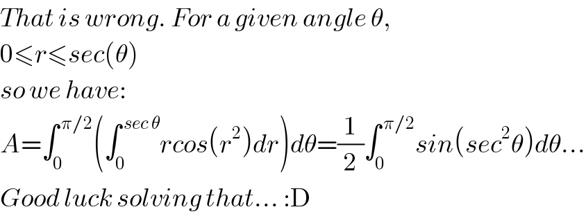 That is wrong. For a given angle θ,  0≤r≤sec(θ)  so we have:  A=∫_0 ^( π/2) (∫_0 ^( sec θ) rcos(r^2 )dr)dθ=(1/2)∫_0 ^( π/2) sin(sec^2 θ)dθ...  Good luck solving that... :D  