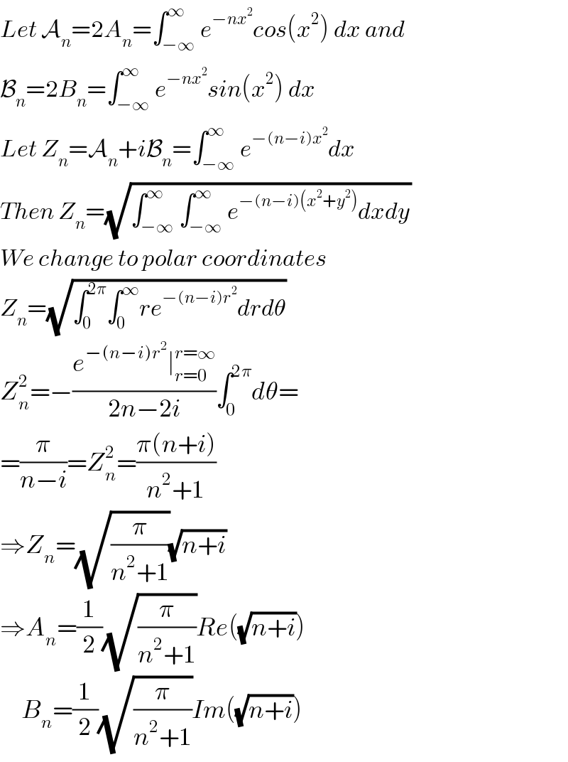 Let A_n =2A_n =∫_(−∞) ^∞ e^(−nx^2 ) cos(x^2 ) dx and  B_n =2B_n =∫_(−∞) ^∞ e^(−nx^2 ) sin(x^2 ) dx  Let Z_n =A_n +iB_n =∫_(−∞) ^∞ e^(−(n−i)x^2 ) dx  Then Z_n =(√(∫_(−∞) ^∞ ∫_(−∞) ^∞ e^(−(n−i)(x^2 +y^2 )) dxdy))  We change to polar coordinates  Z_n =(√(∫_0 ^(2π) ∫_0 ^∞ re^(−(n−i)r^2 ) drdθ))  Z_n ^2 =−((e^(−(n−i)r^2 ) ∣_(r=0) ^(r=∞) )/(2n−2i))∫_0 ^(2π) dθ=  =(π/(n−i))=Z_n ^2 =((π(n+i))/(n^2 +1))  ⇒Z_n =(√(π/(n^2 +1)))(√(n+i))  ⇒A_n =(1/2)(√(π/(n^2 +1)))Re((√(n+i)))       B_n =(1/2)(√(π/(n^2 +1)))Im((√(n+i)))  