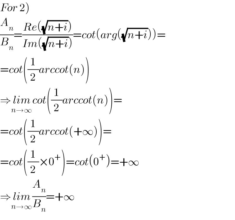For 2)  (A_n /B_n )=((Re((√(n+i))))/(Im((√(n+i)))))=cot(arg((√(n+i))))=  =cot((1/2)arccot(n))  ⇒lim_(n→∞) cot((1/2)arccot(n))=  =cot((1/2)arccot(+∞))=  =cot((1/2)×0^+ )=cot(0^+ )=+∞  ⇒lim_(n→∞) (A_n /B_n )=+∞  