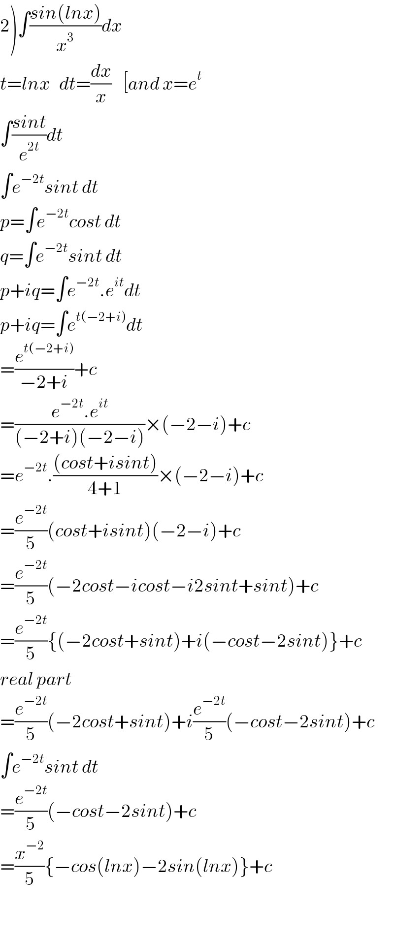2)∫((sin(lnx))/x^3 )dx  t=lnx   dt=(dx/x)    [and x=e^t   ∫((sint)/e^(2t) )dt  ∫e^(−2t) sint dt  p=∫e^(−2t) cost dt  q=∫e^(−2t) sint dt  p+iq=∫e^(−2t) .e^(it) dt  p+iq=∫e^(t(−2+i)) dt  =(e^(t(−2+i)) /(−2+i))+c  =((e^(−2t) .e^(it) )/((−2+i)(−2−i)))×(−2−i)+c  =e^(−2t) .(((cost+isint))/(4+1))×(−2−i)+c  =(e^(−2t) /5)(cost+isint)(−2−i)+c  =(e^(−2t) /5)(−2cost−icost−i2sint+sint)+c  =(e^(−2t) /5){(−2cost+sint)+i(−cost−2sint)}+c  real part  =(e^(−2t) /5)(−2cost+sint)+i(e^(−2t) /5)(−cost−2sint)+c  ∫e^(−2t) sint dt  =(e^(−2t) /5)(−cost−2sint)+c  =(x^(−2) /5){−cos(lnx)−2sin(lnx)}+c    