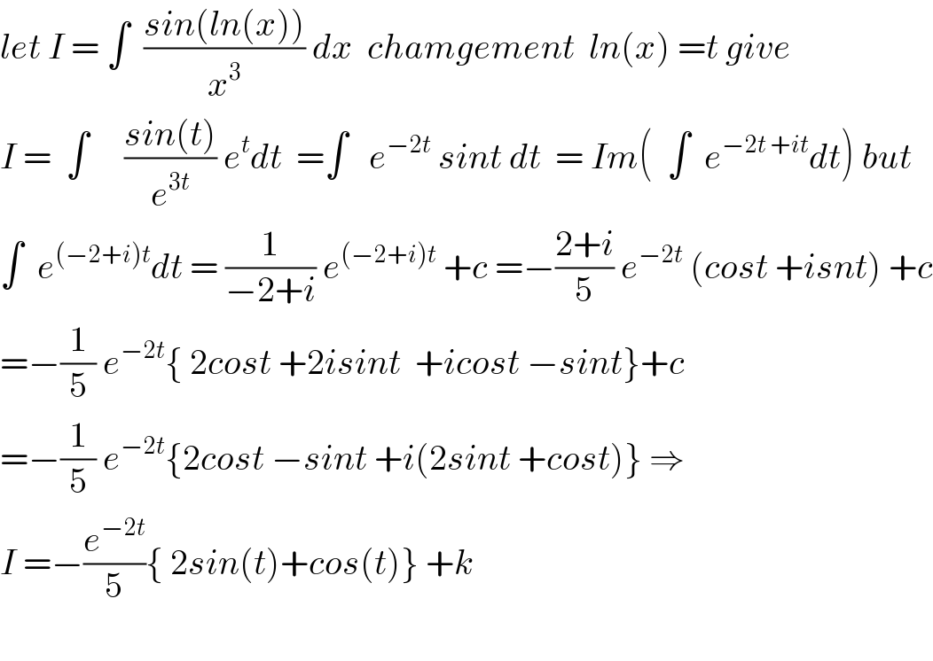let I = ∫  ((sin(ln(x)))/x^3 ) dx  chamgement  ln(x) =t give  I =  ∫     ((sin(t))/e^(3t) ) e^t dt  =∫   e^(−2t)  sint dt  = Im(  ∫  e^(−2t +it) dt) but  ∫  e^((−2+i)t) dt = (1/(−2+i)) e^((−2+i)t)  +c =−((2+i)/5) e^(−2t)  (cost +isnt) +c  =−(1/5) e^(−2t) { 2cost +2isint  +icost −sint}+c  =−(1/5) e^(−2t) {2cost −sint +i(2sint +cost)} ⇒  I =−(e^(−2t) /5){ 2sin(t)+cos(t)} +k     
