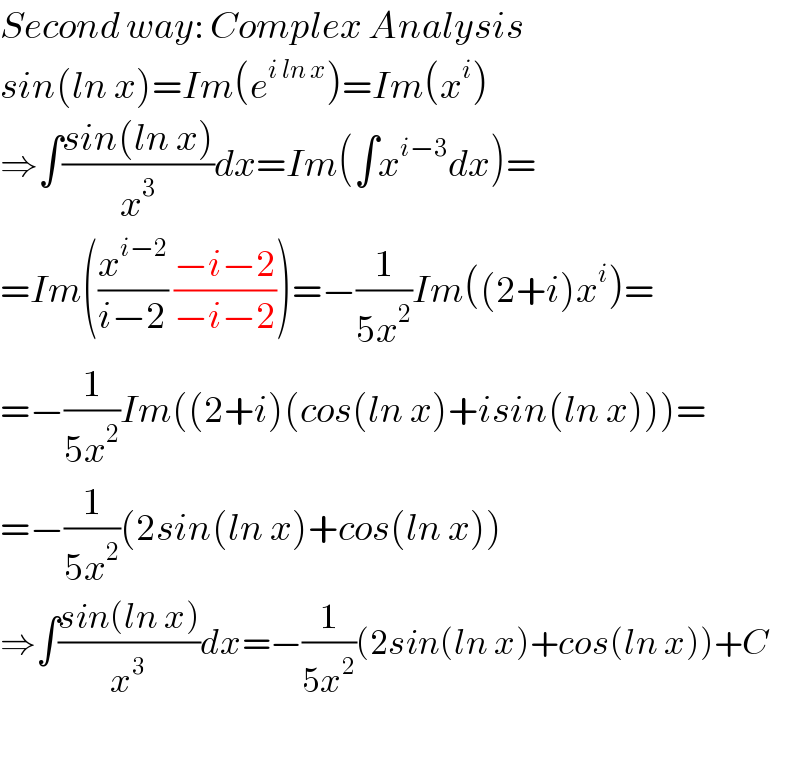 Second way: Complex Analysis  sin(ln x)=Im(e^(i ln x) )=Im(x^i )  ⇒∫((sin(ln x))/x^3 )dx=Im(∫x^(i−3) dx)=  =Im((x^(i−2) /(i−2)) ((−i−2)/(−i−2)))=−(1/(5x^2 ))Im((2+i)x^i )=  =−(1/(5x^2 ))Im((2+i)(cos(ln x)+isin(ln x)))=  =−(1/(5x^2 ))(2sin(ln x)+cos(ln x))  ⇒∫((sin(ln x))/x^3 )dx=−(1/(5x^2 ))(2sin(ln x)+cos(ln x))+C    