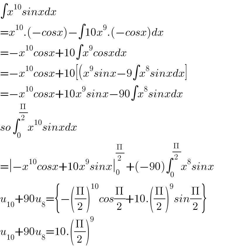 ∫x^(10) sinxdx  =x^(10) .(−cosx)−∫10x^9 .(−cosx)dx  =−x^(10) cosx+10∫x^9 cosxdx  =−x^(10) cosx+10[(x^9 sinx−9∫x^8 sinxdx]  =−x^(10) cosx+10x^9 sinx−90∫x^8 sinxdx  so ∫_0 ^(Π/2) x^(10) sinxdx  =∣−x^(10) cosx+10x^9 sinx∣_0 ^(Π/2)  +(−90)∫_0 ^(Π/2) x^8 sinx  u_(10) +90u_8 ={−((Π/2))^(10) cos(Π/2)+10.((Π/2))^9 sin(Π/2)}  u_(10) +90u_8 =10.((Π/2))^9   