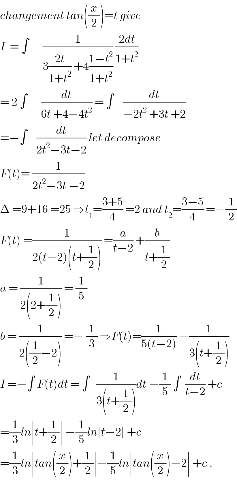 changement tan((x/2))=t give  I  = ∫      (1/(3((2t)/(1+t^2 )) +4((1−t^2 )/(1+t^2 )))) ((2dt)/(1+t^2 ))  = 2 ∫      (dt/(6t +4−4t^2 )) = ∫    (dt/(−2t^2  +3t +2))  =−∫    (dt/(2t^2 −3t−2)) let decompose  F(t)= (1/(2t^2 −3t −2))  Δ =9+16 =25 ⇒t_1 =((3+5)/4) =2 and t_2 =((3−5)/4) =−(1/2)  F(t) =(1/(2(t−2)(t+(1/2)))) =(a/(t−2)) +(b/(t+(1/2)))  a = (1/(2(2+(1/2)))) = (1/5)  b = (1/(2((1/2)−2))) =− (1/3) ⇒F(t)=(1/(5(t−2))) −(1/(3(t+(1/2))))  I =−∫ F(t)dt = ∫   (1/(3(t+(1/2))))dt −(1/5) ∫  (dt/(t−2)) +c  =(1/3)ln∣t+(1/2)∣ −(1/5)ln∣t−2∣ +c  =(1/3)ln∣tan((x/2))+(1/2)∣−(1/5)ln∣tan((x/2))−2∣ +c .    