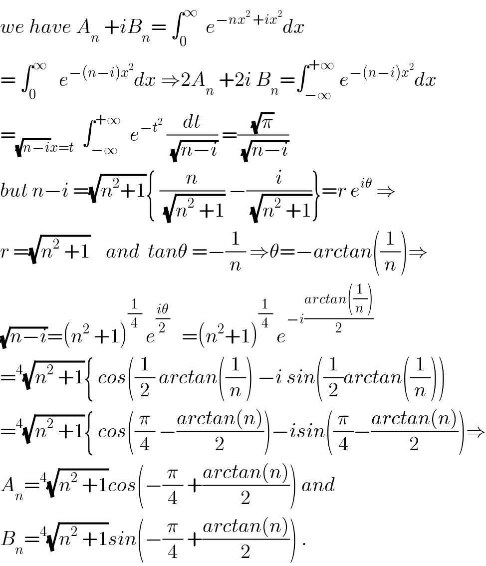 we have A_n  +iB_n = ∫_0 ^∞   e^(−nx^2  +ix^2 ) dx  = ∫_0 ^∞    e^(−(n−i)x^2 ) dx ⇒2A_n  +2i B_n =∫_(−∞) ^(+∞)  e^(−(n−i)x^2 ) dx  =_((√(n−i))x=t)   ∫_(−∞) ^(+∞)   e^(−t^2 )  (dt/(√(n−i))) =((√π)/(√(n−i)))  but n−i =(√(n^2 +1)){ (n/(√(n^2  +1))) −(i/(√(n^2  +1)))}=r e^(iθ)  ⇒  r =(√(n^2  +1))    and  tanθ =−(1/n) ⇒θ=−arctan((1/n))⇒  (√(n−i))=(n^2  +1)^(1/4)  e^((iθ)/2)    =(n^2 +1)^(1/4)  e^(−i((arctan((1/n)))/2))   =^4 (√(n^2  +1)){ cos((1/2) arctan((1/n)) −i sin((1/2)arctan((1/n)))  =^4 (√(n^2  +1)){ cos((π/4) −((arctan(n))/2))−isin((π/4)−((arctan(n))/2))⇒  A_n =^4 (√(n^2  +1))cos(−(π/4) +((arctan(n))/2)) and  B_n =^4 (√(n^2  +1))sin(−(π/4) +((arctan(n))/2)) .  