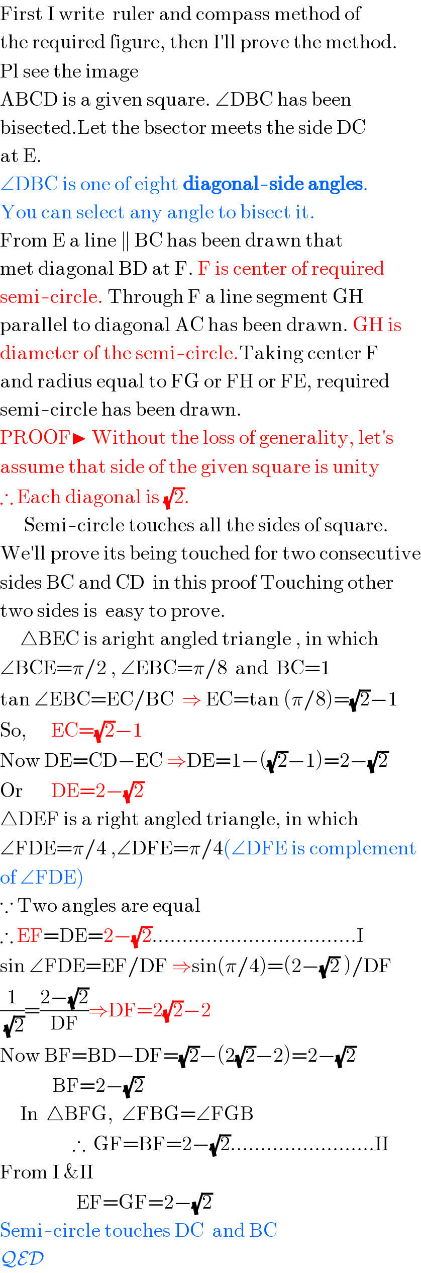 First I write  ruler and compass method of  the required figure, then I′ll prove the method.  Pl see the image  ABCD is a given square. ∠DBC has been  bisected.Let the bsector meets the side DC  at E.  ∠DBC is one of eight diagonal-side angles.  You can select any angle to bisect it.  From E a line ∥ BC has been drawn that  met diagonal BD at F. F is center of required  semi-circle. Through F a line segment GH   parallel to diagonal AC has been drawn. GH is  diameter of the semi-circle.Taking center F  and radius equal to FG or FH or FE, required  semi-circle has been drawn.  PROOF▶ Without the loss of generality, let′s  assume that side of the given square is unity  ∴ Each diagonal is (√2).        Semi-circle touches all the sides of square.  We′ll prove its being touched for two consecutive  sides BC and CD  in this proof Touching other  two sides is  easy to prove.       △BEC is aright angled triangle , in which  ∠BCE=π/2 , ∠EBC=π/8  and  BC=1  tan ∠EBC=EC/BC  ⇒ EC=tan (π/8)=(√2)−1  So,      EC=(√2)−1  Now DE=CD−EC ⇒DE=1−((√2)−1)=2−(√2)  Or       DE=2−(√2)  △DEF is a right angled triangle, in which  ∠FDE=π/4 ,∠DFE=π/4(∠DFE is complement  of ∠FDE)  ∵ Two angles are equal  ∴ EF=DE=2−(√2)..................................I  sin ∠FDE=EF/DF ⇒sin(π/4)=(2−(√2) )/DF  (1/(√2))=((2−(√2))/(DF))⇒DF=2(√2)−2  Now BF=BD−DF=(√2)−(2(√2)−2)=2−(√2)               BF=2−(√2)       In  △BFG,  ∠FBG=∠FGB                    ∴  GF=BF=2−(√2)........................II  From I &II                     EF=GF=2−(√2)  Semi-circle touches DC  and BC  QED  