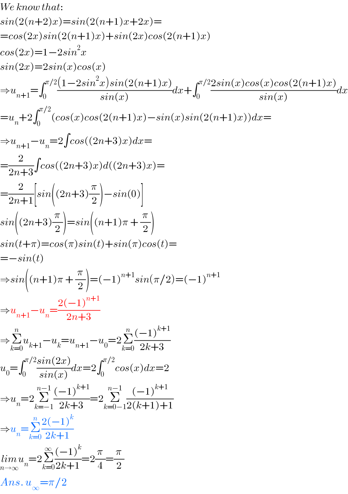 We know that:  sin(2(n+2)x)=sin(2(n+1)x+2x)=  =cos(2x)sin(2(n+1)x)+sin(2x)cos(2(n+1)x)  cos(2x)=1−2sin^2 x  sin(2x)=2sin(x)cos(x)  ⇒u_(n+1) =∫_0 ^(π/2) (((1−2sin^2 x)sin(2(n+1)x))/(sin(x)))dx+∫_0 ^(π/2) ((2sin(x)cos(x)cos(2(n+1)x))/(sin(x)))dx  =u_n +2∫_0 ^(π/2) (cos(x)cos(2(n+1)x)−sin(x)sin(2(n+1)x))dx=  ⇒u_(n+1) −u_n =2∫cos((2n+3)x)dx=  =(2/(2n+3))∫cos((2n+3)x)d((2n+3)x)=  =(2/(2n+1))[sin((2n+3)(π/2))−sin(0)]  sin((2n+3)(π/2))=sin((n+1)π + (π/2))  sin(t+π)=cos(π)sin(t)+sin(π)cos(t)=  =−sin(t)  ⇒sin((n+1)π + (π/2))=(−1)^(n+1) sin(π/2)=(−1)^(n+1)   ⇒u_(n+1) −u_n =((2(−1)^(n+1) )/(2n+3))  ⇒Σ_(k=0) ^n u_(k+1) −u_k =u_(n+1) −u_0 =2Σ_(k=0) ^n (((−1)^(k+1) )/(2k+3))  u_0 =∫_0 ^(π/2) ((sin(2x))/(sin(x)))dx=2∫_0 ^(π/2) cos(x)dx=2  ⇒u_n =2Σ_(k=−1) ^(n−1) (((−1)^(k+1) )/(2k+3))=2Σ_(k=0−1) ^(n−1) (((−1)^(k+1) )/(2(k+1)+1))  ⇒u_n =Σ_(k=0) ^n ((2(−1)^k )/(2k+1))  lim_(n→∞) u_n =2Σ_(k=0) ^∞ (((−1)^k )/(2k+1))=2(π/4)=(π/2)  Ans. u_∞ =π/2  