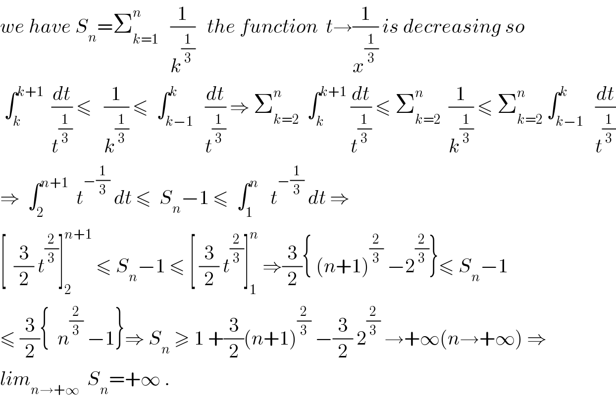 we have S_n =Σ_(k=1) ^n    (1/k^(1/3) )   the function  t→(1/x^(1/3) ) is decreasing so    ∫_k ^(k+1)   (dt/t^(1/3) ) ≤   (1/k^(1/3) ) ≤  ∫_(k−1) ^k   (dt/t^(1/3) ) ⇒ Σ_(k=2) ^n   ∫_k ^(k+1)  (dt/t^(1/3) ) ≤ Σ_(k=2) ^n   (1/k^(1/3) ) ≤ Σ_(k=2) ^n  ∫_(k−1) ^k   (dt/t^(1/3) )  ⇒  ∫_2 ^(n+1)   t^(−(1/3))  dt ≤  S_n −1 ≤  ∫_1 ^n    t^(−(1/3))  dt ⇒  [  (3/2) t^(2/3) ]_2 ^(n+1)  ≤ S_n −1 ≤ [ (3/2) t^(2/3) ]_1 ^n  ⇒(3/2){ (n+1)^(2/3)  −2^(2/3) }≤ S_n −1  ≤ (3/2){  n^(2/3)  −1}⇒ S_n  ≥ 1 +(3/2)(n+1)^(2/3)  −(3/2) 2^(2/3)  →+∞(n→+∞) ⇒  lim_(n→+∞)   S_n =+∞ .  