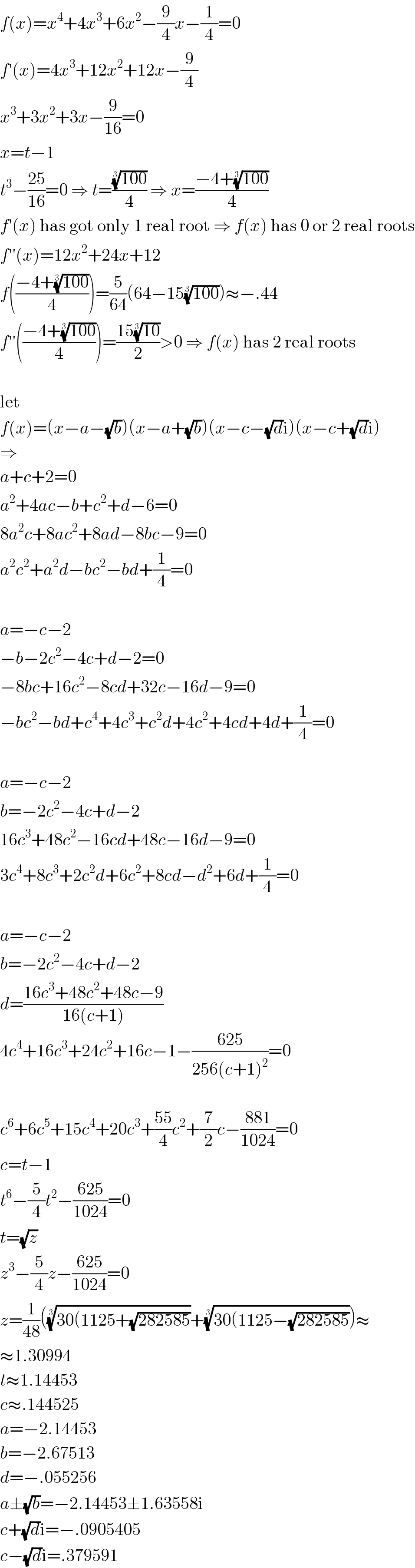 f(x)=x^4 +4x^3 +6x^2 −(9/4)x−(1/4)=0  f′(x)=4x^3 +12x^2 +12x−(9/4)  x^3 +3x^2 +3x−(9/(16))=0  x=t−1  t^3 −((25)/(16))=0 ⇒ t=(((100))^(1/3) /4) ⇒ x=((−4+((100))^(1/3) )/4)  f′(x) has got only 1 real root ⇒ f(x) has 0 or 2 real roots  f′′(x)=12x^2 +24x+12  f(((−4+((100))^(1/3) )/4))=(5/(64))(64−15((100))^(1/3) )≈−.44  f′′(((−4+((100))^(1/3) )/4))=((15((10))^(1/3) )/2)>0 ⇒ f(x) has 2 real roots    let  f(x)=(x−a−(√b))(x−a+(√b))(x−c−(√d)i)(x−c+(√d)i)  ⇒  a+c+2=0  a^2 +4ac−b+c^2 +d−6=0  8a^2 c+8ac^2 +8ad−8bc−9=0  a^2 c^2 +a^2 d−bc^2 −bd+(1/4)=0    a=−c−2  −b−2c^2 −4c+d−2=0  −8bc+16c^2 −8cd+32c−16d−9=0  −bc^2 −bd+c^4 +4c^3 +c^2 d+4c^2 +4cd+4d+(1/4)=0    a=−c−2  b=−2c^2 −4c+d−2  16c^3 +48c^2 −16cd+48c−16d−9=0  3c^4 +8c^3 +2c^2 d+6c^2 +8cd−d^2 +6d+(1/4)=0    a=−c−2  b=−2c^2 −4c+d−2  d=((16c^3 +48c^2 +48c−9)/(16(c+1)))  4c^4 +16c^3 +24c^2 +16c−1−((625)/(256(c+1)^2 ))=0    c^6 +6c^5 +15c^4 +20c^3 +((55)/4)c^2 +(7/2)c−((881)/(1024))=0  c=t−1  t^6 −(5/4)t^2 −((625)/(1024))=0  t=(√z)  z^3 −(5/4)z−((625)/(1024))=0  z=(1/(48))(((30(1125+(√(282585))))^(1/3) +((30(1125−(√(282585))))^(1/3) )≈  ≈1.30994  t≈1.14453  c≈.144525  a=−2.14453  b=−2.67513  d=−.055256  a±(√b)=−2.14453±1.63558i  c+(√d)i=−.0905405  c−(√d)i=.379591  