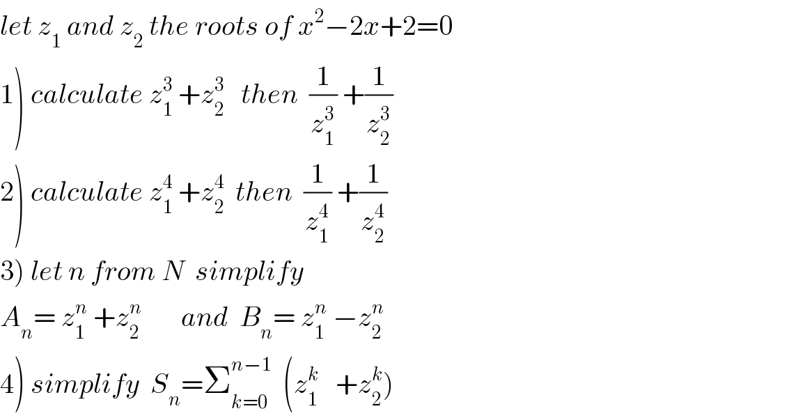 let z_1  and z_2  the roots of x^2 −2x+2=0  1) calculate z_1 ^3  +z_2 ^3    then  (1/z_1 ^3 ) +(1/z_2 ^3 )  2) calculate z_1 ^4  +z_2 ^4   then  (1/z_1 ^4 ) +(1/z_2 ^4 )  3) let n from N  simplify  A_n = z_1 ^n  +z_2 ^n        and  B_n = z_1 ^n  −z_2 ^n   4) simplify  S_n =Σ_(k=0) ^(n−1)   (z_1 ^k    +z_2 ^k )  