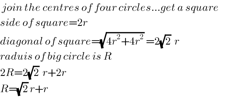  join the centres of four circles...get a square  side of square=2r    diagonal of square=(√(4r^2 +4r^2 )) =2(√2)  r  raduis of big circle is R  2R=2(√2)  r+2r  R=(√2) r+r  