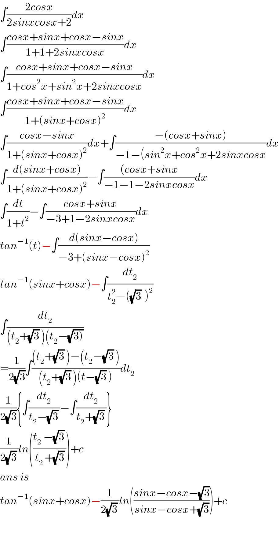 ∫((2cosx)/(2sinxcosx+2))dx  ∫((cosx+sinx+cosx−sinx)/(1+1+2sinxcosx))dx  ∫((cosx+sinx+cosx−sinx)/(1+cos^2 x+sin^2 x+2sinxcosx))dx  ∫((cosx+sinx+cosx−sinx)/(1+(sinx+cosx)^2 ))dx  ∫((cosx−sinx)/(1+(sinx+cosx)^2 ))dx+∫((−(cosx+sinx))/(−1−(sin^2 x+cos^2 x+2sinxcosx))dx  ∫((d(sinx+cosx))/(1+(sinx+cosx)^2 ))−∫(((cosx+sinx)/(−1−1−2sinxcosx))dx  ∫(dt/(1+t^2 ))−∫((cosx+sinx)/(−3+1−2sinxcosx))dx  tan^(−1) (t)−∫((d(sinx−cosx))/(−3+(sinx−cosx)^2 ))  tan^(−1) (sinx+cosx)−∫(dt_2 /(t_2 ^2 −((√3)  )^2 ))  ∫(dt_2 /((t_2 +(√3) )(t_2 −(√(3)))))   =(1/(2(√3)))∫(((t_2 +(√3) )−(t_2 −(√3) ))/((t_2 +(√3) )(t−(√3) )))dt_2   (1/(2(√3))){∫(dt_2 /(t_2 −(√3) ))−∫(dt_2 /(t_2 +(√3) ))}  (1/(2(√3) ))ln(((t_2  −(√3) )/(t_(2 ) +(√3))))+c  ans is  tan^(−1) (sinx+cosx)−(1/(2(√3) ))ln(((sinx−cosx−(√3))/(sinx−cosx+(√3))))+c      