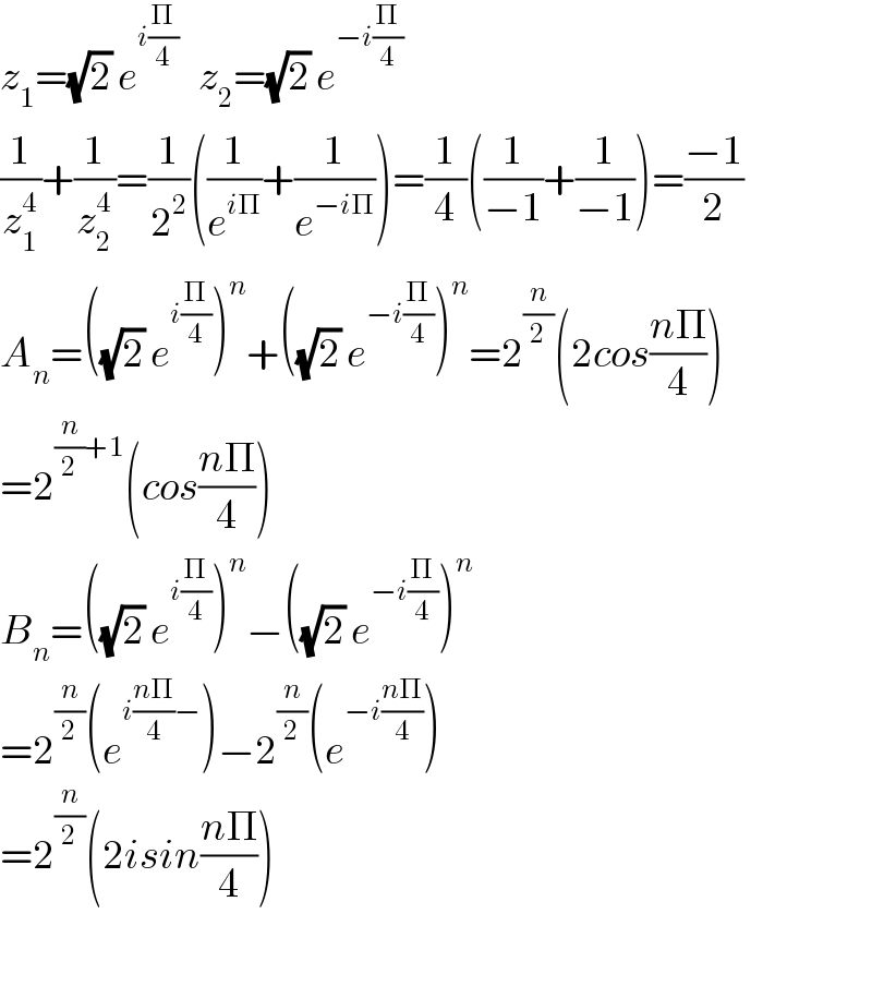 z_1 =(√2) e^(i(Π/4))    z_2 =(√2) e^(−i(Π/4))   (1/z_1 ^4 )+(1/z_2 ^4 )=(1/2^2 )((1/e^(iΠ) )+(1/e^(−iΠ) ))=(1/4)((1/(−1))+(1/(−1)))=((−1)/2)  A_n =((√2) e^(i(Π/4)) )^n +((√2) e^(−i(Π/4)) )^n =2^(n/2) (2cos((nΠ)/4))  =2^((n/2)+1) (cos((nΠ)/4))  B_n =((√2) e^(i(Π/4)) )^n −((√2) e^(−i(Π/4)) )^n   =2^(n/2) (e^(i((nΠ)/4)−) )−2^(n/2) (e^(−i((nΠ)/4)) )  =2^(n/2) (2isin((nΠ)/4))    