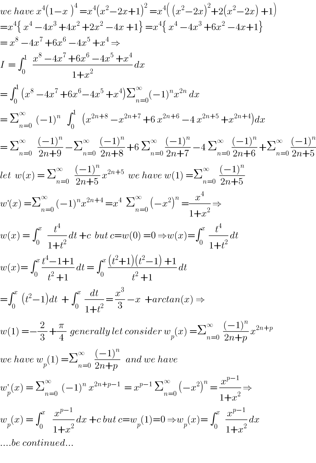 we have x^4 (1−x^ )^4  =x^4 (x^2 −2x+1)^2  =x^4 ( (x^2 −2x)^2 +2(x^2 −2x) +1)  =x^4 { x^4  −4x^3  +4x^2  +2x^2  −4x +1} =x^4 { x^4  −4x^3  +6x^2  −4x+1}  = x^8  −4x^7  +6x^6  −4x^5  +x^4  ⇒  I  = ∫_0 ^1    ((x^8  −4x^7  +6x^6  −4x^5  +x^4 )/(1+x^2 )) dx   = ∫_0 ^1  (x^8  −4x^7  +6x^6 −4x^5  +x^4 )Σ_(n=0) ^∞ (−1)^n x^(2n)  dx  = Σ_(n=0) ^∞   (−1)^(n  )   ∫_0 ^1    (x^(2n+8)  −x^(2n+7)  +6 x^(2n+6)  −4 x^(2n+5)  +x^(2n+4) )dx  = Σ_(n=0) ^∞    (((−1)^n )/(2n+9)) −Σ_(n=0) ^∞   (((−1)^n )/(2n+8)) +6 Σ_(n=0) ^∞  (((−1)^n )/(2n+7)) −4 Σ_(n=0) ^∞  (((−1)^n )/(2n+6)) +Σ_(n=0) ^∞  (((−1)^n )/(2n+5))  let  w(x) = Σ_(n=0) ^∞    (((−1)^n )/(2n+5)) x^(2n+5)   we have w(1) =Σ_(n=0) ^∞   (((−1)^n )/(2n+5))  w^′ (x) =Σ_(n=0) ^∞  (−1)^n x^(2n+4)  =x^4   Σ_(n=0) ^∞  (−x^2 )^n  =(x^4 /(1+x^2 )) ⇒  w(x) = ∫_0 ^x    (t^4 /(1+t^2 )) dt +c  but c=w(0) =0 ⇒w(x)=∫_0 ^x   (t^4 /(1+t^2 )) dt  w(x)= ∫_0 ^x  ((t^4 −1+1)/(t^2  +1)) dt = ∫_0 ^x  (((t^2 +1)(t^2 −1) +1)/(t^2  +1)) dt  =∫_0 ^x   (t^2 −1)dt  + ∫_0 ^x   (dt/(1+t^2 )) = (x^3 /3) −x  +arctan(x) ⇒  w(1) =−(2/3) +(π/4)  generally let consider w_p (x) =Σ_(n=0) ^∞   (((−1)^n )/(2n+p)) x^(2n+p)   we have w_p (1) =Σ_(n=0) ^∞   (((−1)^n )/(2n+p ))   and we have  w_p ^′ (x) = Σ_(n=0) ^∞   (−1)^n  x^(2n+p−1)   = x^(p−1)  Σ_(n=0) ^∞  (−x^2 )^n  = (x^(p−1) /(1+x^2 )) ⇒  w_p (x) = ∫_0 ^x     (x^(p−1) /(1+x^2 )) dx +c but c=w_p (1)=0 ⇒w_p (x)= ∫_0 ^x    (x^(p−1) /(1+x^2 )) dx  ....be continued...    