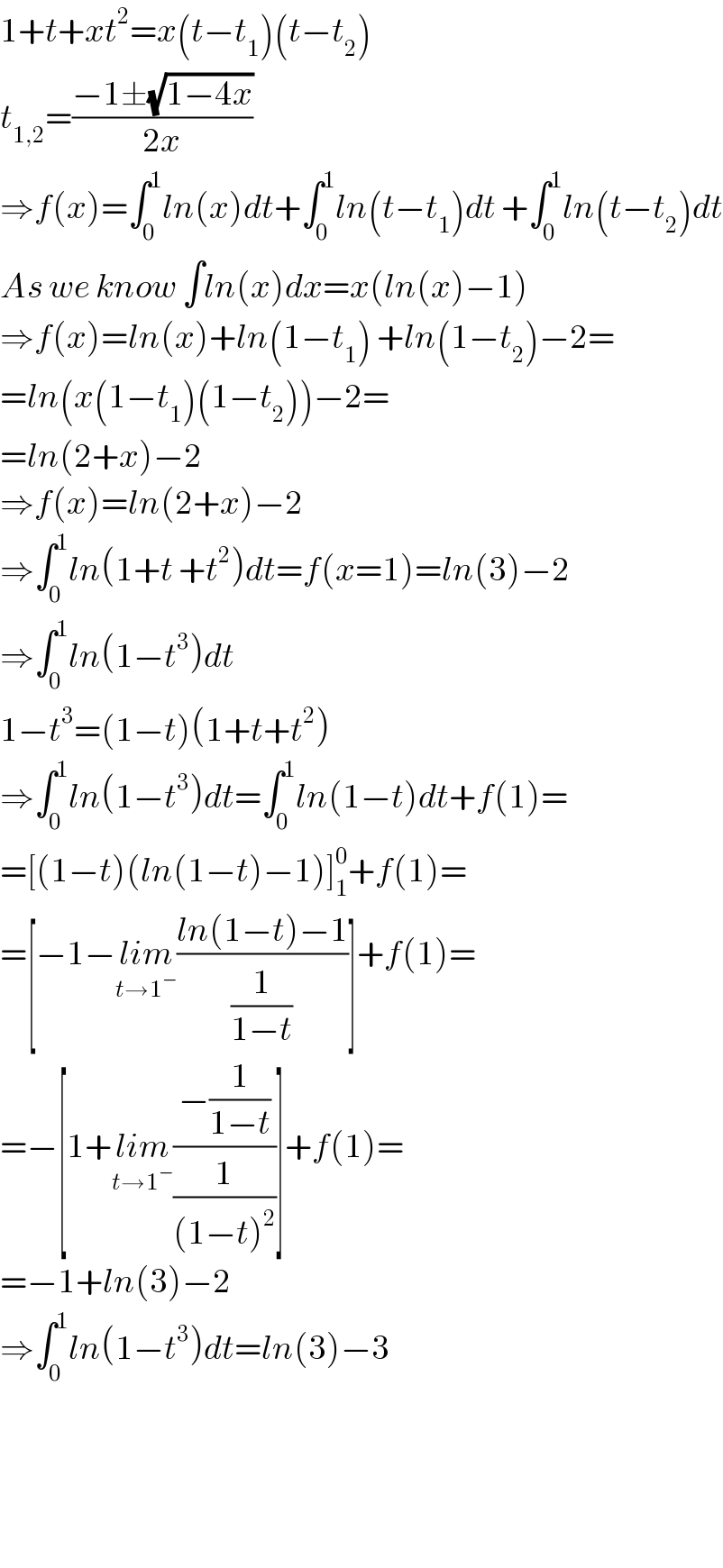 1+t+xt^2 =x(t−t_1 )(t−t_2 )  t_(1,2) =((−1±(√(1−4x)))/(2x))  ⇒f(x)=∫_0 ^1 ln(x)dt+∫_0 ^1 ln(t−t_1 )dt +∫_0 ^1 ln(t−t_2 )dt  As we know ∫ln(x)dx=x(ln(x)−1)  ⇒f(x)=ln(x)+ln(1−t_1 ) +ln(1−t_2 )−2=  =ln(x(1−t_1 )(1−t_2 ))−2=  =ln(2+x)−2  ⇒f(x)=ln(2+x)−2  ⇒∫_0 ^1 ln(1+t +t^2 )dt=f(x=1)=ln(3)−2  ⇒∫_0 ^1 ln(1−t^3 )dt  1−t^3 =(1−t)(1+t+t^2 )  ⇒∫_0 ^1 ln(1−t^3 )dt=∫_0 ^1 ln(1−t)dt+f(1)=  =[(1−t)(ln(1−t)−1)]_1 ^0 +f(1)=  =[−1−lim_(t→1^− ) ((ln(1−t)−1)/(1/(1−t)))]+f(1)=  =−[1+lim_(t→1^− ) ((−(1/(1−t)))/(1/((1−t)^2 )))]+f(1)=  =−1+ln(3)−2  ⇒∫_0 ^1 ln(1−t^3 )dt=ln(3)−3        