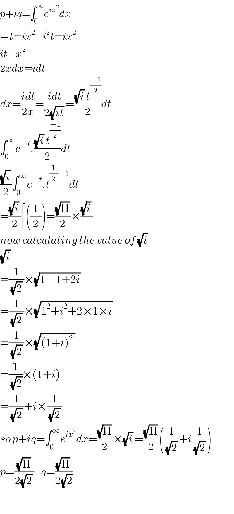 p+iq=∫_0 ^∞ e^(ix^2 ) dx  −t=ix^2     i^2 t=ix^2   it=x^2   2xdx=idt  dx=((idt)/(2x))=((idt)/(2(√(it)) ))=(((√i) t^((−1)/2) )/2)dt  ∫_0 ^∞ e^(−t) .(((√i) t^((−1)/2) )/2)dt  (((√i) )/2)∫_0 ^∞ e^(−t) .t^((1/2)−1) dt  =(((√i) )/2)⌈((1/2))=(((√Π) )/2)×(((√i) )/)  now calculating the value of (√i)   (√i)   =(1/((√2) ))×(√(1−1+2i))   =(1/((√2) ))×(√(1^2 +i^2 +2×1×i))   =(1/((√2) ))×(√((1+i)^2  ))  =(1/(√2))×(1+i)   =(1/((√2) ))+i×(1/((√2) ))  so p+iq=∫_0 ^∞ e^(ix^2 ) dx=(((√Π) )/2)×(√i) =(((√Π) )/2)((1/((√2) ))+i(1/((√2) )))  p=(((√Π) )/(2(√2) ))    q=(((√Π) )/(2(√2)))      
