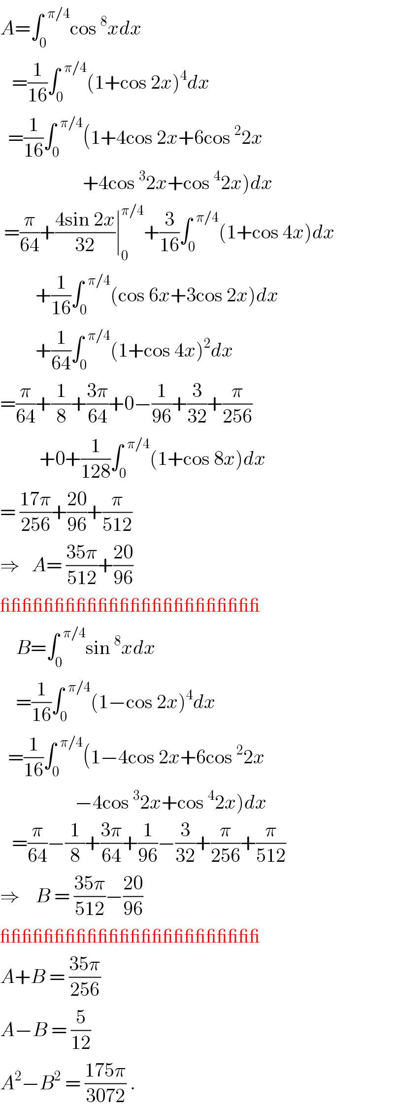 A=∫_0 ^(  π/4) cos^8 xdx     =(1/(16))∫_0 ^(  π/4) (1+cos 2x)^4 dx    =(1/(16))∫_0 ^(  π/4) (1+4cos 2x+6cos^2 2x                       +4cos^3 2x+cos^4 2x)dx   =(π/(64))+((4sin 2x)/(32))∣_0 ^(π/4) +(3/(16))∫_0 ^(  π/4) (1+cos 4x)dx           +(1/(16))∫_0 ^(  π/4) (cos 6x+3cos 2x)dx           +(1/(64))∫_0 ^(  π/4) (1+cos 4x)^2 dx  =(π/(64))+(1/8)+((3π)/(64))+0−(1/(96))+(3/(32))+(π/(256))            +0+(1/(128))∫_0 ^(  π/4) (1+cos 8x)dx  = ((17π)/(256))+((20)/(96))+(π/(512))   ⇒   A= ((35π)/(512))+((20)/(96))  ________________________      B=∫_0 ^(  π/4) sin^8 xdx      =(1/(16))∫_0 ^(  π/4) (1−cos 2x)^4 dx    =(1/(16))∫_0 ^(  π/4) (1−4cos 2x+6cos^2 2x                     −4cos^3 2x+cos^4 2x)dx     =(π/(64))−(1/8)+((3π)/(64))+(1/(96))−(3/(32))+(π/(256))+(π/(512))  ⇒    B = ((35π)/(512))−((20)/(96))  ________________________  A+B = ((35π)/(256))  A−B = (5/(12))  A^2 −B^2  = ((175π)/(3072)) .  