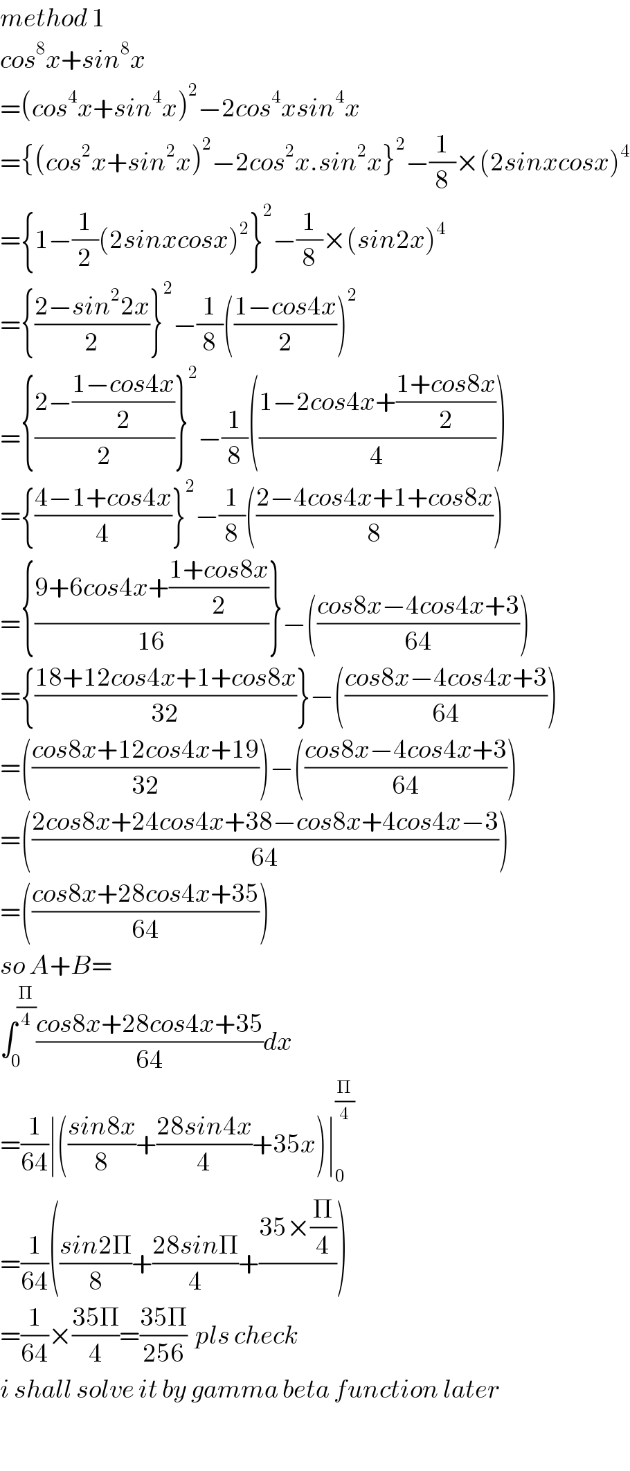 method 1  cos^8 x+sin^8 x  =(cos^4 x+sin^4 x)^2 −2cos^4 xsin^4 x  ={(cos^2 x+sin^2 x)^2 −2cos^2 x.sin^2 x}^2 −(1/8)×(2sinxcosx)^4   ={1−(1/2)(2sinxcosx)^2 }^2 −(1/8)×(sin2x)^4   ={((2−sin^2 2x)/2)}^2 −(1/8)(((1−cos4x)/2))^2   ={((2−((1−cos4x)/2))/2)}^2 −(1/8)(((1−2cos4x+((1+cos8x)/2))/4))  ={((4−1+cos4x)/4)}^2 −(1/8)(((2−4cos4x+1+cos8x)/8))  ={((9+6cos4x+((1+cos8x)/2))/(16))}−(((cos8x−4cos4x+3)/(64)))  ={((18+12cos4x+1+cos8x)/(32))}−(((cos8x−4cos4x+3)/(64)))  =(((cos8x+12cos4x+19)/(32)))−(((cos8x−4cos4x+3)/(64)))  =(((2cos8x+24cos4x+38−cos8x+4cos4x−3)/(64)))  =(((cos8x+28cos4x+35)/(64)))  so A+B=  ∫_0 ^(Π/4) ((cos8x+28cos4x+35)/(64))dx  =(1/(64))∣(((sin8x)/8)+((28sin4x)/4)+35x)∣_0 ^(Π/4)   =(1/(64))(((sin2Π)/8)+((28sinΠ)/4)+((35×(Π/4))/))  =(1/(64))×((35Π)/4)=((35Π)/(256))  pls check  i shall solve it by gamma beta function later    