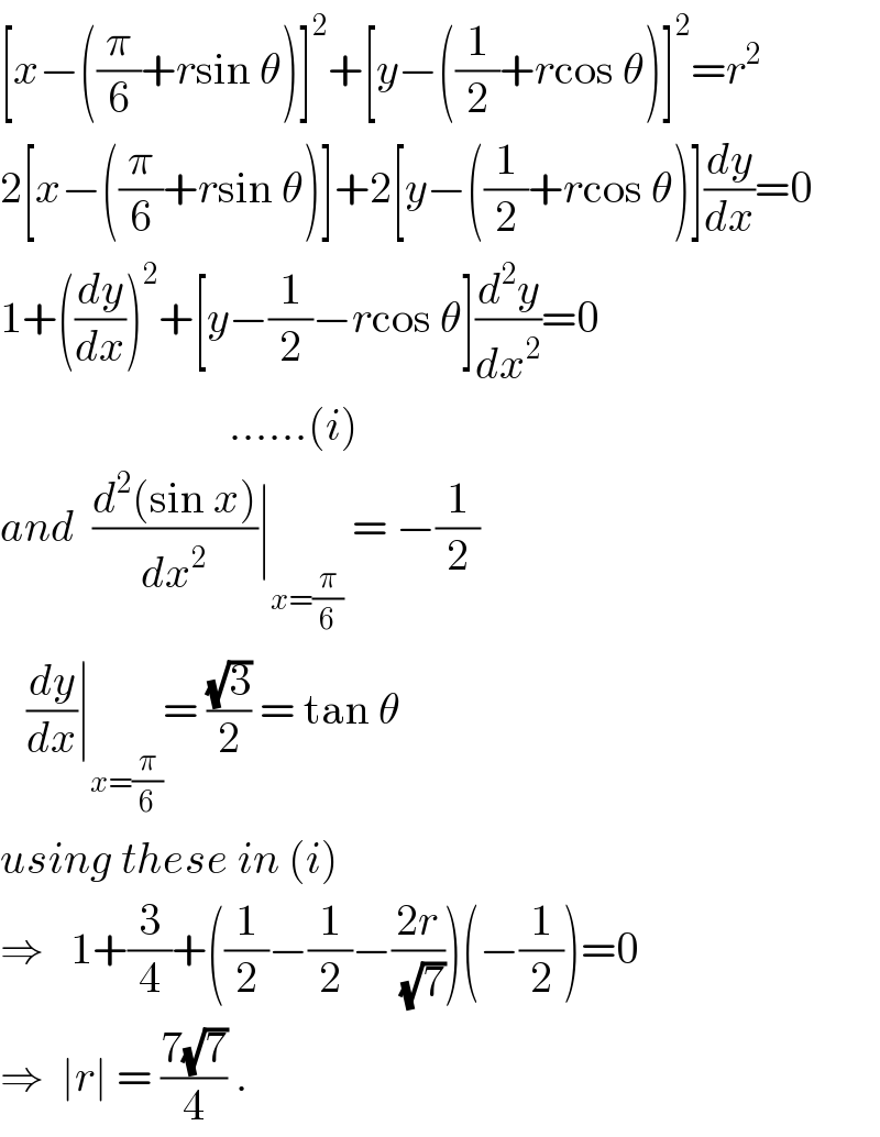 [x−((π/6)+rsin θ)]^2 +[y−((1/2)+rcos θ)]^2 =r^2   2[x−((π/6)+rsin θ)]+2[y−((1/2)+rcos θ)](dy/dx)=0  1+((dy/dx))^2 +[y−(1/2)−rcos θ](d^2 y/dx^2 )=0                            ......(i)  and  ((d^2 (sin x))/dx^2 )∣_(x=(π/6))  = −(1/2)     (dy/dx)∣_(x=(π/6)) = ((√3)/2) = tan θ  using these in (i)  ⇒   1+(3/4)+((1/2)−(1/2)−((2r)/(√7)))(−(1/2))=0  ⇒  ∣r∣ = ((7(√7))/4) .  