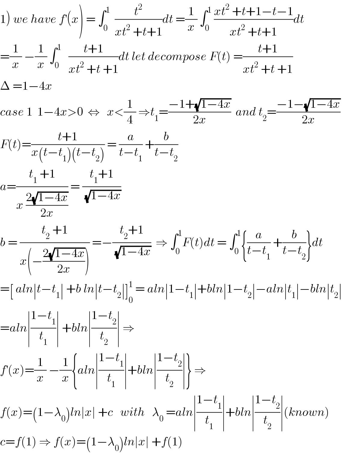 1) we have f^′ (x) = ∫_0 ^1   (t^2 /(xt^2  +t+1))dt =(1/x) ∫_0 ^1  ((xt^2  +t+1−t−1)/(xt^2  +t+1))dt  =(1/x) −(1/x) ∫_0 ^1    ((t+1)/(xt^2  +t +1))dt let decompose F(t) =((t+1)/(xt^2  +t +1))  Δ =1−4x  case 1  1−4x>0  ⇔   x<(1/4) ⇒t_1 =((−1+(√(1−4x)))/(2x))  and t_2 =((−1−(√(1−4x)))/(2x))  F(t)=((t+1)/(x(t−t_1 )(t−t_2 ))) = (a/(t−t_1 )) +(b/(t−t_2 ))  a=((t_1  +1)/(x ((2(√(1−4x)))/(2x)))) = ((t_1 +1)/(√(1−4x)))  b = ((t_2  +1)/(x(−((2(√(1−4x)))/(2x))))) =−((t_2 +1)/(√(1−4x)))  ⇒ ∫_0 ^1 F(t)dt = ∫_0 ^1 {(a/(t−t_1 )) +(b/(t−t_2 ))}dt  =[ aln∣t−t_1 ∣ +b ln∣t−t_2 ∣]_0 ^1  = aln∣1−t_1 ∣+bln∣1−t_2 ∣−aln∣t_1 ∣−bln∣t_2 ∣  =aln∣((1−t_1 )/t_1 )∣ +bln∣((1−t_2 )/t_2 )∣ ⇒  f^′ (x)=(1/x) −(1/x){aln∣((1−t_1 )/t_1 )∣+bln∣((1−t_2 )/t_2 )∣} ⇒  f(x)=(1−λ_0 )ln∣x∣ +c   with   λ_0  =aln∣((1−t_1 )/t_1 )∣+bln∣((1−t_2 )/t_2 )∣(known)  c=f(1) ⇒ f(x)=(1−λ_0 )ln∣x∣ +f(1)  