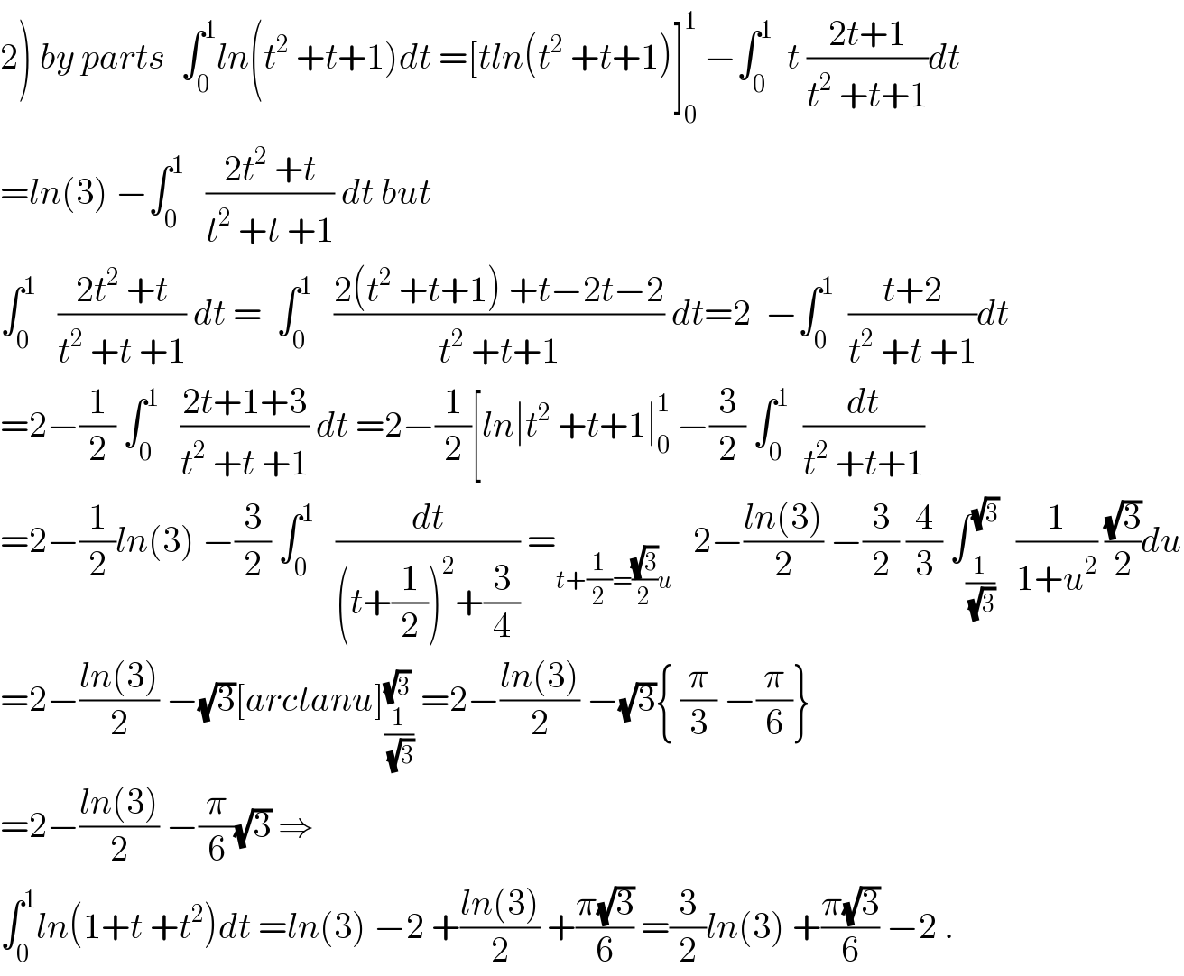 2) by parts  ∫_0 ^1 ln(t^2  +t+1)dt =[tln(t^2  +t+1)]_0 ^1  −∫_0 ^1   t ((2t+1)/(t^2  +t+1))dt  =ln(3) −∫_0 ^1    ((2t^2  +t)/(t^2  +t +1)) dt but  ∫_0 ^1    ((2t^2  +t)/(t^2  +t +1)) dt =  ∫_0 ^1    ((2(t^2  +t+1) +t−2t−2)/(t^2  +t+1)) dt=2  −∫_0 ^1   ((t+2)/(t^2  +t +1))dt  =2−(1/2) ∫_0 ^1    ((2t+1+3)/(t^2  +t +1)) dt =2−(1/2)[ln∣t^2  +t+1∣_0 ^1  −(3/2) ∫_0 ^1   (dt/(t^2  +t+1))  =2−(1/2)ln(3) −(3/2) ∫_0 ^1    (dt/((t+(1/2))^2 +(3/4))) =_(t+(1/2)=((√3)/2)u)    2−((ln(3))/2) −(3/2) (4/3) ∫_(1/(√3)) ^(√3)   (1/(1+u^2 )) ((√3)/2)du  =2−((ln(3))/2) −(√3)[arctanu]_(1/(√3)) ^(√3)  =2−((ln(3))/2) −(√3){ (π/3) −(π/6)}  =2−((ln(3))/2) −(π/6)(√3) ⇒  ∫_0 ^1 ln(1+t +t^2 )dt =ln(3) −2 +((ln(3))/2) +((π(√3))/6) =(3/2)ln(3) +((π(√3))/6) −2 .  