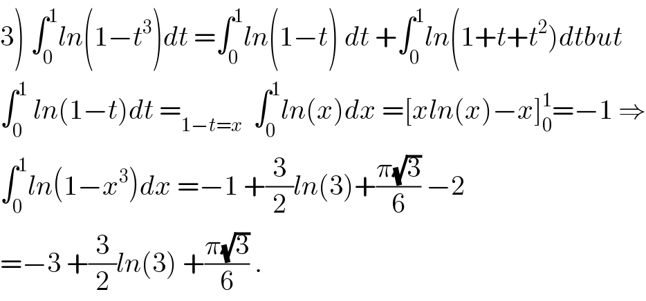3) ∫_0 ^1 ln(1−t^3 )dt =∫_0 ^1 ln(1−t) dt +∫_0 ^1 ln(1+t+t^2 )dtbut  ∫_0 ^1  ln(1−t)dt =_(1−t=x)   ∫_0 ^1 ln(x)dx =[xln(x)−x]_0 ^1 =−1 ⇒  ∫_0 ^1 ln(1−x^3 )dx =−1 +(3/2)ln(3)+((π(√3))/6) −2   =−3 +(3/2)ln(3) +((π(√3))/6) .  