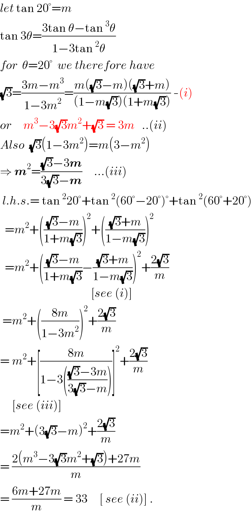 let tan 20°=m  tan 3θ=((3tan θ−tan^3 θ)/(1−3tan^2 θ))  for  θ=20°  we therefore have  (√3)=((3m−m^3 )/(1−3m^2 ))=((m((√3)−m)((√3)+m))/((1−m(√3))(1+m(√3)))) -(i)  or     m^3 −3(√3)m^2 +(√3) = 3m   ..(ii)  Also  (√3)(1−3m^2 )=m(3−m^2 )  ⇒ m^2 =(((√3)−3m)/(3(√3)−m))     ...(iii)   l.h.s.= tan^2 20°+tan^2 (60°−20°)°+tan^2 (60°+20°)    =m^2 +((((√3)−m)/(1+m(√3))))^2 +((((√3)+m)/(1−m(√3))))^2     =m^2 +((((√3)−m)/(1+m(√3)))−(((√3)+m)/(1−m(√3))))^2 +((2(√3))/m)                                        [see (i)]   =m^2 +(((8m)/(1−3m^2 )))^2 +((2(√3))/m)  = m^2 +[((8m)/(1−3((((√3)−3m)/(3(√3)−m)))))]^2 +((2(√3))/m)       [see (iii)]  =m^2 +(3(√3)−m)^2 +((2(√3))/m)  = ((2(m^3 −3(√3)m^2 +(√3))+27m)/m)  = ((6m+27m)/m) = 33     [ see (ii)] .    