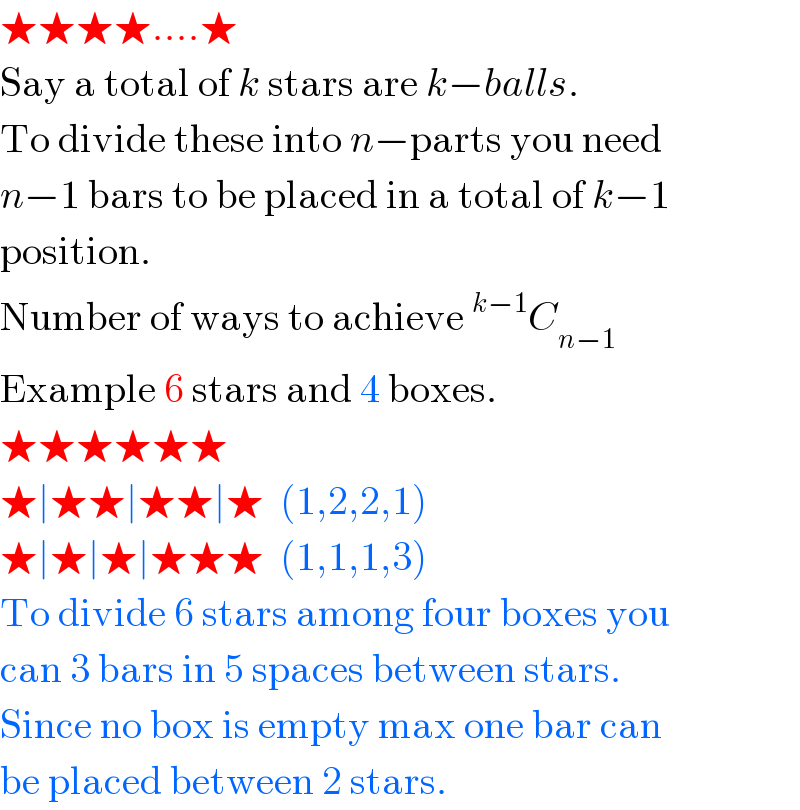 ★★★★....★  Say a total of k stars are k−balls.  To divide these into n−parts you need  n−1 bars to be placed in a total of k−1  position.  Number of ways to achieve^(k−1) C_(n−1)   Example 6 stars and 4 boxes.  ★★★★★★  ★∣★★∣★★∣★  (1,2,2,1)  ★∣★∣★∣★★★  (1,1,1,3)  To divide 6 stars among four boxes you  can 3 bars in 5 spaces between stars.  Since no box is empty max one bar can  be placed between 2 stars.  