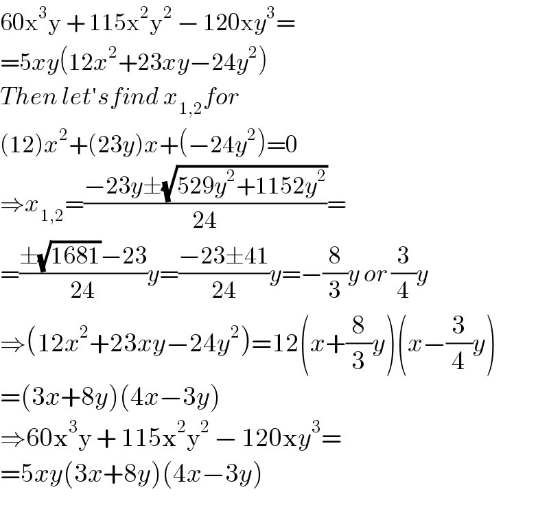 60x^3 y + 115x^2 y^2  − 120xy^3 =  =5xy(12x^2 +23xy−24y^2 )  Then let′sfind x_(1,2) for  (12)x^2 +(23y)x+(−24y^2 )=0  ⇒x_(1,2) =((−23y±(√(529y^2 +1152y^2 )))/(24))=  =((±(√(1681))−23)/(24))y=((−23±41)/(24))y=−(8/3)y or (3/4)y  ⇒(12x^2 +23xy−24y^2 )=12(x+(8/3)y)(x−(3/4)y)  =(3x+8y)(4x−3y)  ⇒60x^3 y + 115x^2 y^2  − 120xy^3 =  =5xy(3x+8y)(4x−3y)  