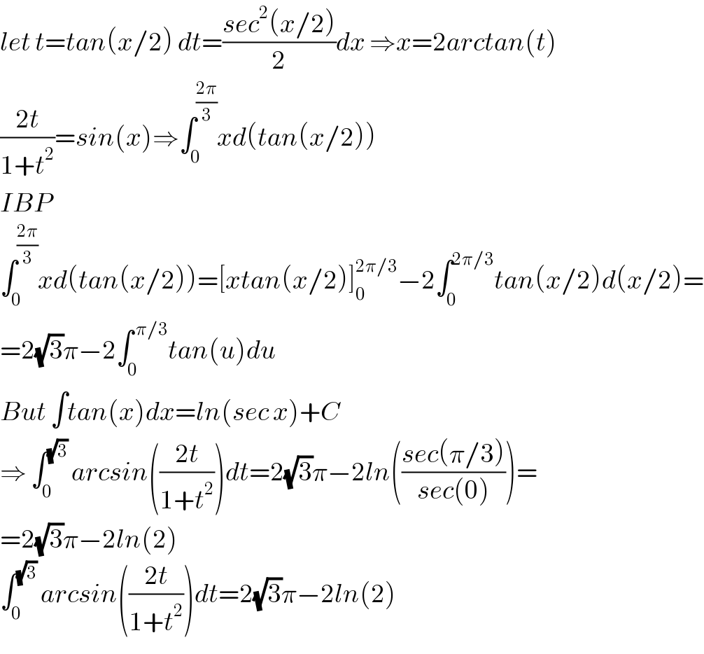 let t=tan(x/2) dt=((sec^2 (x/2))/2)dx ⇒x=2arctan(t)  ((2t)/(1+t^2 ))=sin(x)⇒∫_0 ^((2π)/3) xd(tan(x/2))  IBP  ∫_0 ^((2π)/3) xd(tan(x/2))=[xtan(x/2)]_0 ^(2π/3) −2∫_0 ^(2π/3) tan(x/2)d(x/2)=  =2(√3)π−2∫_0 ^( π/3) tan(u)du  But ∫tan(x)dx=ln(sec x)+C  ⇒ ∫_0 ^(√3)  arcsin(((2t)/(1+t^2 )))dt=2(√3)π−2ln(((sec(π/3))/(sec(0))))=  =2(√3)π−2ln(2)  ∫_0 ^(√3)  arcsin(((2t)/(1+t^2 )))dt=2(√3)π−2ln(2)  