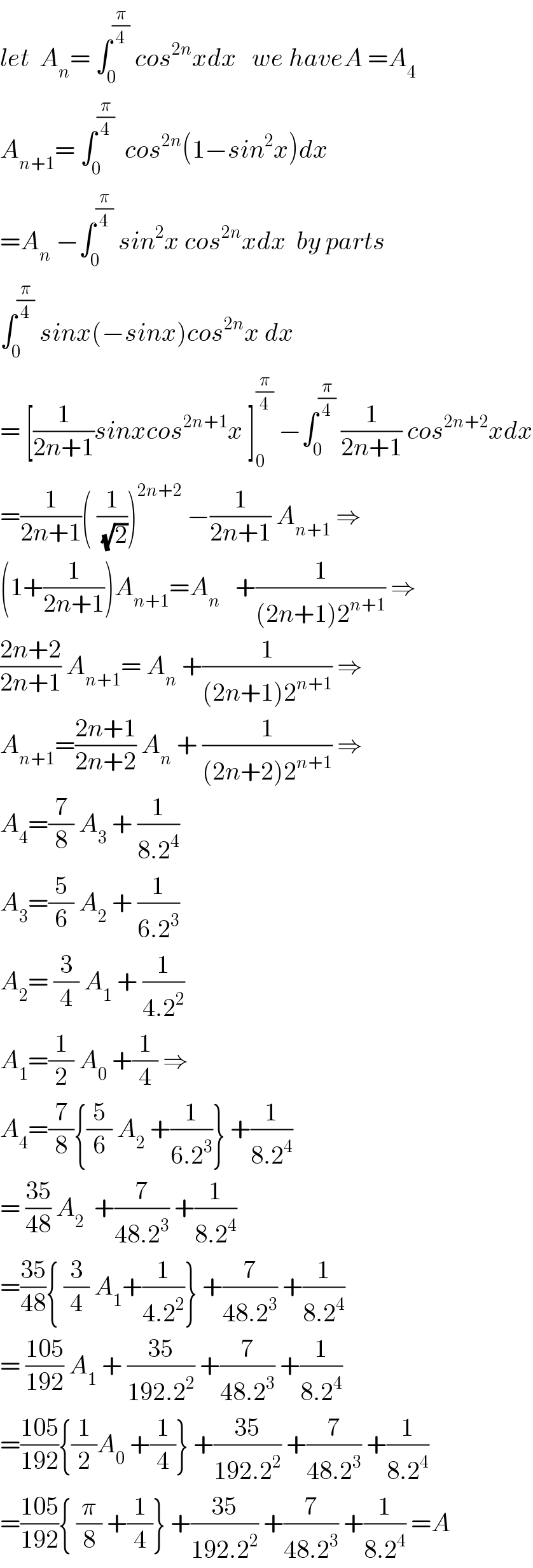 let  A_n = ∫_0 ^(π/4)  cos^(2n) xdx   we haveA =A_4   A_(n+1) = ∫_0 ^(π/4)   cos^(2n) (1−sin^2 x)dx  =A_n  −∫_0 ^(π/4)  sin^2 x cos^(2n) xdx  by parts  ∫_0 ^(π/4)  sinx(−sinx)cos^(2n) x dx  = [(1/(2n+1))sinxcos^(2n+1) x ]_0 ^(π/4)  −∫_0 ^(π/4)  (1/(2n+1)) cos^(2n+2) xdx  =(1/(2n+1))( (1/(√2)))^(2n+2)  −(1/(2n+1)) A_(n+1)  ⇒  (1+(1/(2n+1)))A_(n+1) =A_n    +(1/((2n+1)2^(n+1) )) ⇒  ((2n+2)/(2n+1)) A_(n+1) = A_n  +(1/((2n+1)2^(n+1) )) ⇒  A_(n+1) =((2n+1)/(2n+2)) A_n  + (1/((2n+2)2^(n+1) )) ⇒  A_4 =(7/8) A_3  + (1/(8.2^4 ))  A_3 =(5/6) A_2  + (1/(6.2^3 ))  A_2 = (3/4) A_1  + (1/(4.2^2 ))  A_1 =(1/2) A_0  +(1/4) ⇒  A_4 =(7/8){(5/6) A_2  +(1/(6.2^3 ))} +(1/(8.2^4 ))  = ((35)/(48)) A_2   +(7/(48.2^3 )) +(1/(8.2^4 ))  =((35)/(48)){ (3/4) A_1 +(1/(4.2^2 ))} +(7/(48.2^3 )) +(1/(8.2^4 ))  = ((105)/(192)) A_1  + ((35)/(192.2^2 )) +(7/(48.2^3 )) +(1/(8.2^4 ))  =((105)/(192)){(1/2)A_0  +(1/4)} +((35)/(192.2^2 )) +(7/(48.2^3 )) +(1/(8.2^4 ))  =((105)/(192)){ (π/8) +(1/4)} +((35)/(192.2^2 )) +(7/(48.2^3 )) +(1/(8.2^4 )) =A  